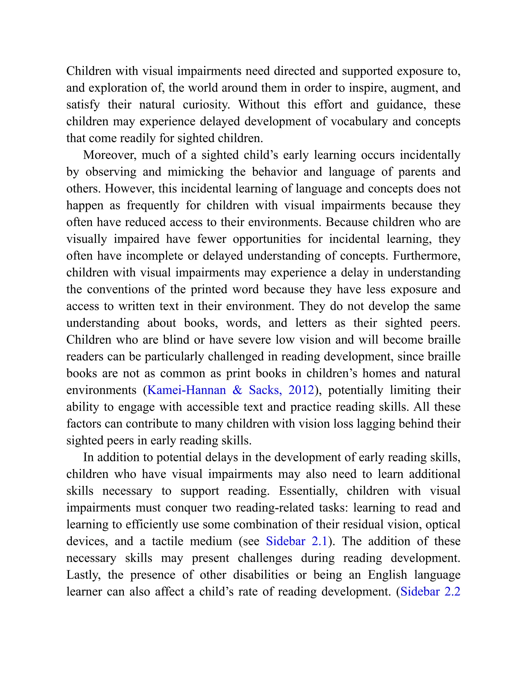 Children with visual impairments need directed and supported exposure to,
and exploration of, the world around them in order to inspire, augment, and
satisfy their natural curiosity. Without this effort and guidance, these
children may experience delayed development of vocabulary and concepts
that come readily for sighted children.
Moreover, much of a sighted child’s early learning occurs incidentally
by observing and mimicking the behavior and language of parents and
others. However, this incidental learning of language and concepts does not
happen as frequently for children with visual impairments because they
often have reduced access to their environments. Because children who are
visually impaired have fewer opportunities for incidental learning, they
often have incomplete or delayed understanding of concepts. Furthermore,
children with visual impairments may experience a delay in understanding
the conventions of the printed word because they have less exposure and
access to written text in their environment. They do not develop the same
understanding about books, words, and letters as their sighted peers.
Children who are blind or have severe low vision and will become braille
readers can be particularly challenged in reading development, since braille
books are not as common as print books in children’s homes and natural
environments (Kamei-Hannan & Sacks, 2012), potentially limiting their
ability to engage with accessible text and practice reading skills. All these
factors can contribute to many children with vision loss lagging behind their
sighted peers in early reading skills.
In addition to potential delays in the development of early reading skills,
children who have visual impairments may also need to learn additional
skills necessary to support reading. Essentially, children with visual
impairments must conquer two reading-related tasks: learning to read and
learning to efficiently use some combination of their residual vision, optical
devices, and a tactile medium (see Sidebar 2.1). The addition of these
necessary skills may present challenges during reading development.
Lastly, the presence of other disabilities or being an English language
learner can also affect a child’s rate of reading development. (Sidebar 2.2
 