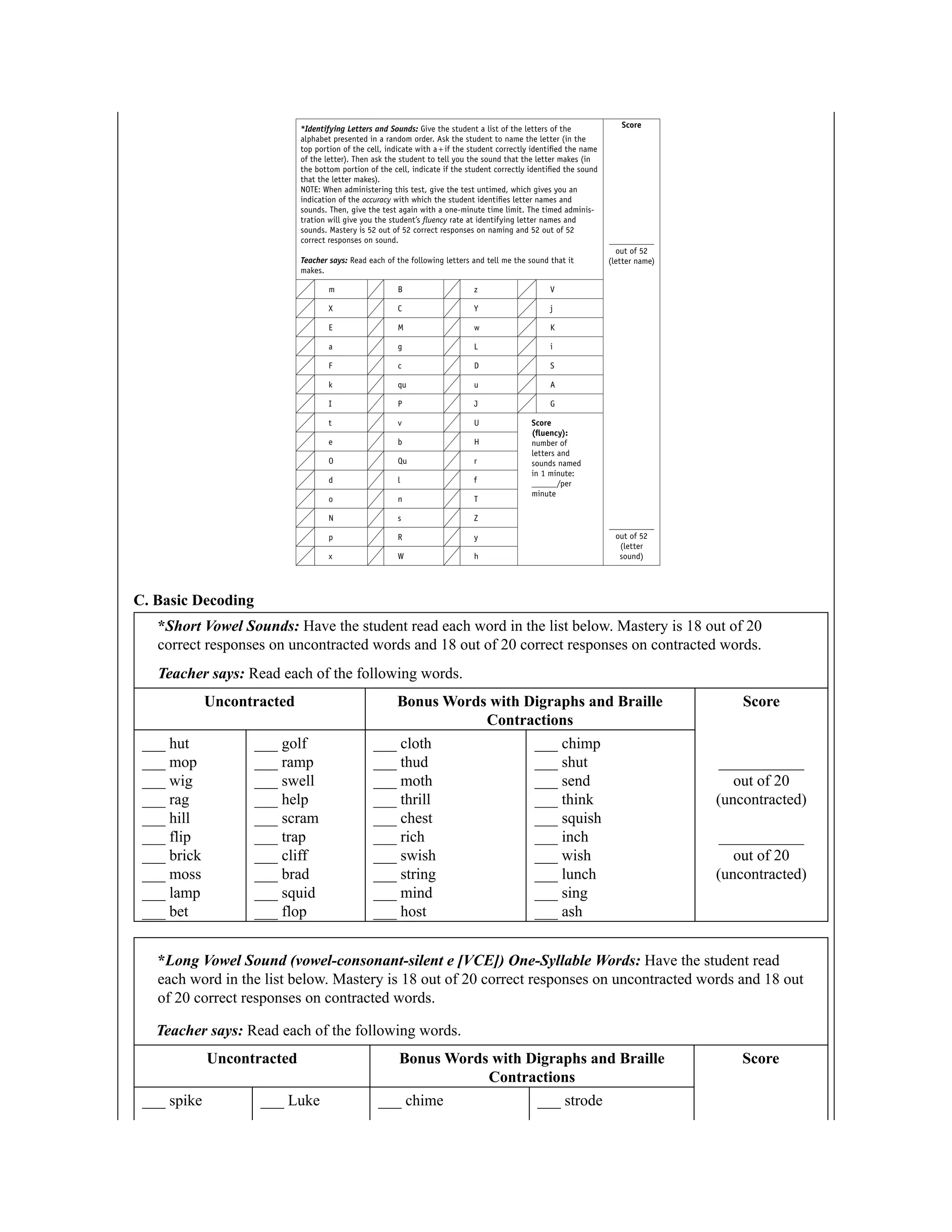 C. Basic Decoding
*Short Vowel Sounds: Have the student read each word in the list below. Mastery is 18 out of 20
correct responses on uncontracted words and 18 out of 20 correct responses on contracted words.
Teacher says: Read each of the following words.
Uncontracted Bonus Words with Digraphs and Braille
Contractions
Score
___ hut
___ mop
___ wig
___ rag
___ hill
___ flip
___ brick
___ moss
___ lamp
___ bet
___ golf
___ ramp
___ swell
___ help
___ scram
___ trap
___ cliff
___ brad
___ squid
___ flop
___ cloth
___ thud
___ moth
___ thrill
___ chest
___ rich
___ swish
___ string
___ mind
___ host
___ chimp
___ shut
___ send
___ think
___ squish
___ inch
___ wish
___ lunch
___ sing
___ ash
___________
out of 20
(uncontracted)
___________
out of 20
(uncontracted)
*Long Vowel Sound (vowel-consonant-silent e [VCE]) One-Syllable Words: Have the student read
each word in the list below. Mastery is 18 out of 20 correct responses on uncontracted words and 18 out
of 20 correct responses on contracted words.
Teacher says: Read each of the following words.
Uncontracted Bonus Words with Digraphs and Braille
Contractions
Score
___ spike ___ Luke ___ chime ___ strode
 