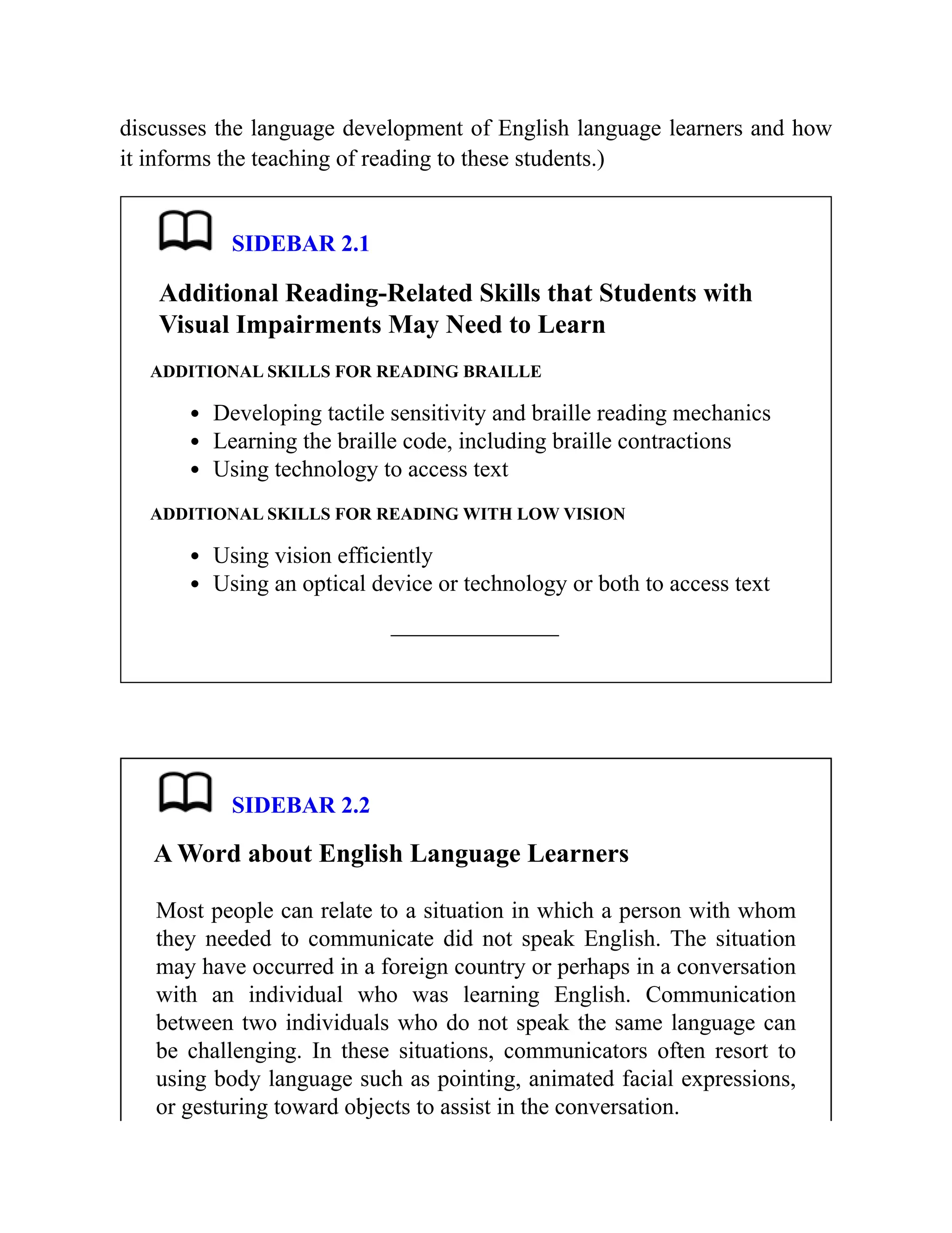 discusses the language development of English language learners and how
it informs the teaching of reading to these students.)
SIDEBAR 2.1
Additional Reading-Related Skills that Students with
Visual Impairments May Need to Learn
ADDITIONAL SKILLS FOR READING BRAILLE
Developing tactile sensitivity and braille reading mechanics
Learning the braille code, including braille contractions
Using technology to access text
ADDITIONAL SKILLS FOR READING WITH LOW VISION
Using vision efficiently
Using an optical device or technology or both to access text
SIDEBAR 2.2
A Word about English Language Learners
Most people can relate to a situation in which a person with whom
they needed to communicate did not speak English. The situation
may have occurred in a foreign country or perhaps in a conversation
with an individual who was learning English. Communication
between two individuals who do not speak the same language can
be challenging. In these situations, communicators often resort to
using body language such as pointing, animated facial expressions,
or gesturing toward objects to assist in the conversation.
 