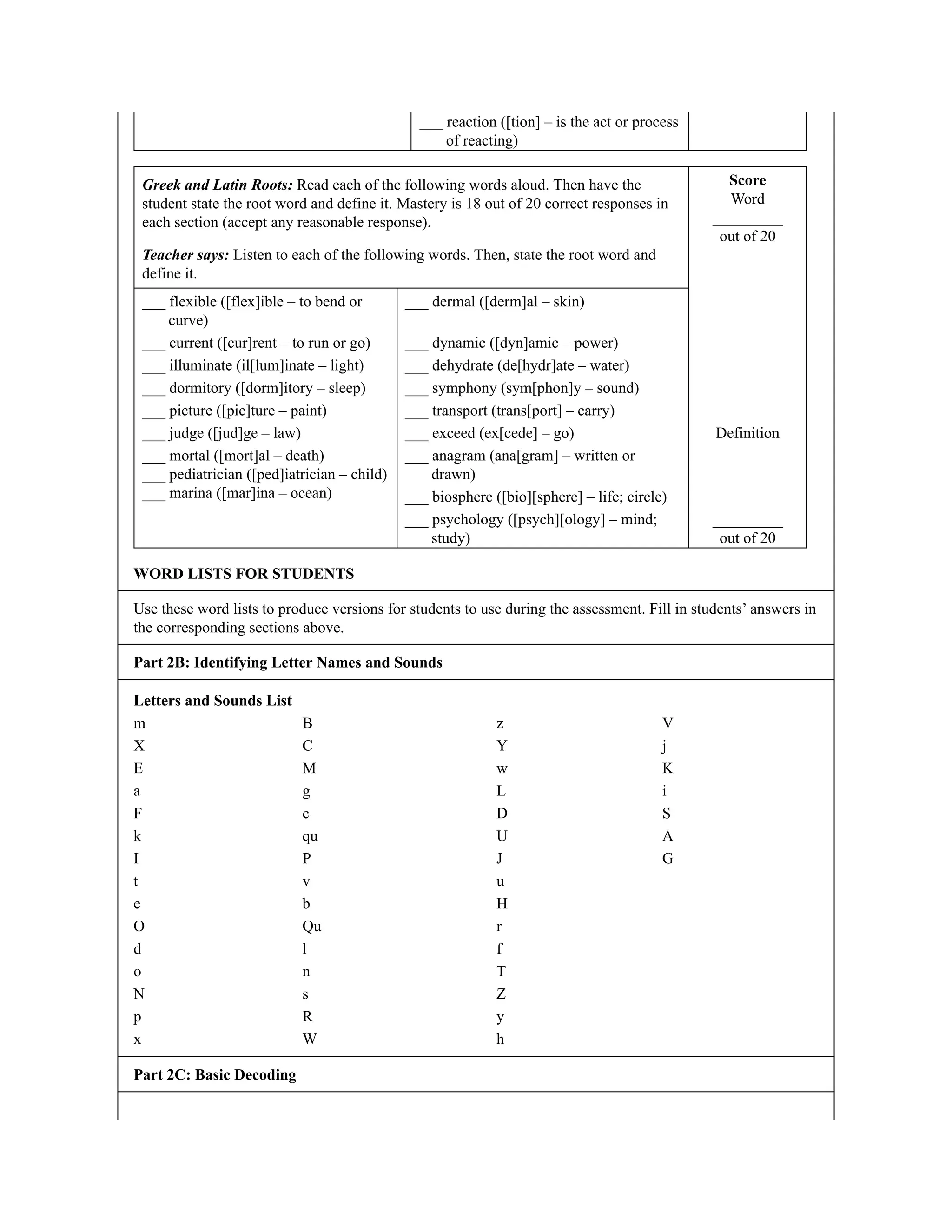 ___ reaction ([tion] – is the act or process
of reacting)
Greek and Latin Roots: Read each of the following words aloud. Then have the
student state the root word and define it. Mastery is 18 out of 20 correct responses in
each section (accept any reasonable response).
Teacher says: Listen to each of the following words. Then, state the root word and
define it.
Score
Word
_________
out of 20
___ flexible ([flex]ible – to bend or
curve)
___ dermal ([derm]al – skin)
___ current ([cur]rent – to run or go) ___ dynamic ([dyn]amic – power)
___ illuminate (il[lum]inate – light) ___ dehydrate (de[hydr]ate – water)
___ dormitory ([dorm]itory – sleep) ___ symphony (sym[phon]y – sound)
___ picture ([pic]ture – paint) ___ transport (trans[port] – carry)
___ judge ([jud]ge – law) ___ exceed (ex[cede] – go) Definition
___ mortal ([mort]al – death)
___ pediatrician ([ped]iatrician – child)
___ marina ([mar]ina – ocean)
___ anagram (ana[gram] – written or
drawn)
___ biosphere ([bio][sphere] – life; circle)
___ psychology ([psych][ology] – mind;
study)
_________
out of 20
WORD LISTS FOR STUDENTS
Use these word lists to produce versions for students to use during the assessment. Fill in students’ answers in
the corresponding sections above.
Part 2B: Identifying Letter Names and Sounds
Letters and Sounds List
m B z V
X C Y j
E M w K
a g L i
F c D S
k qu U A
I P J G
t v u
e b H
O Qu r
d l f
o n T
N s Z
p R y
x W h
Part 2C: Basic Decoding
 