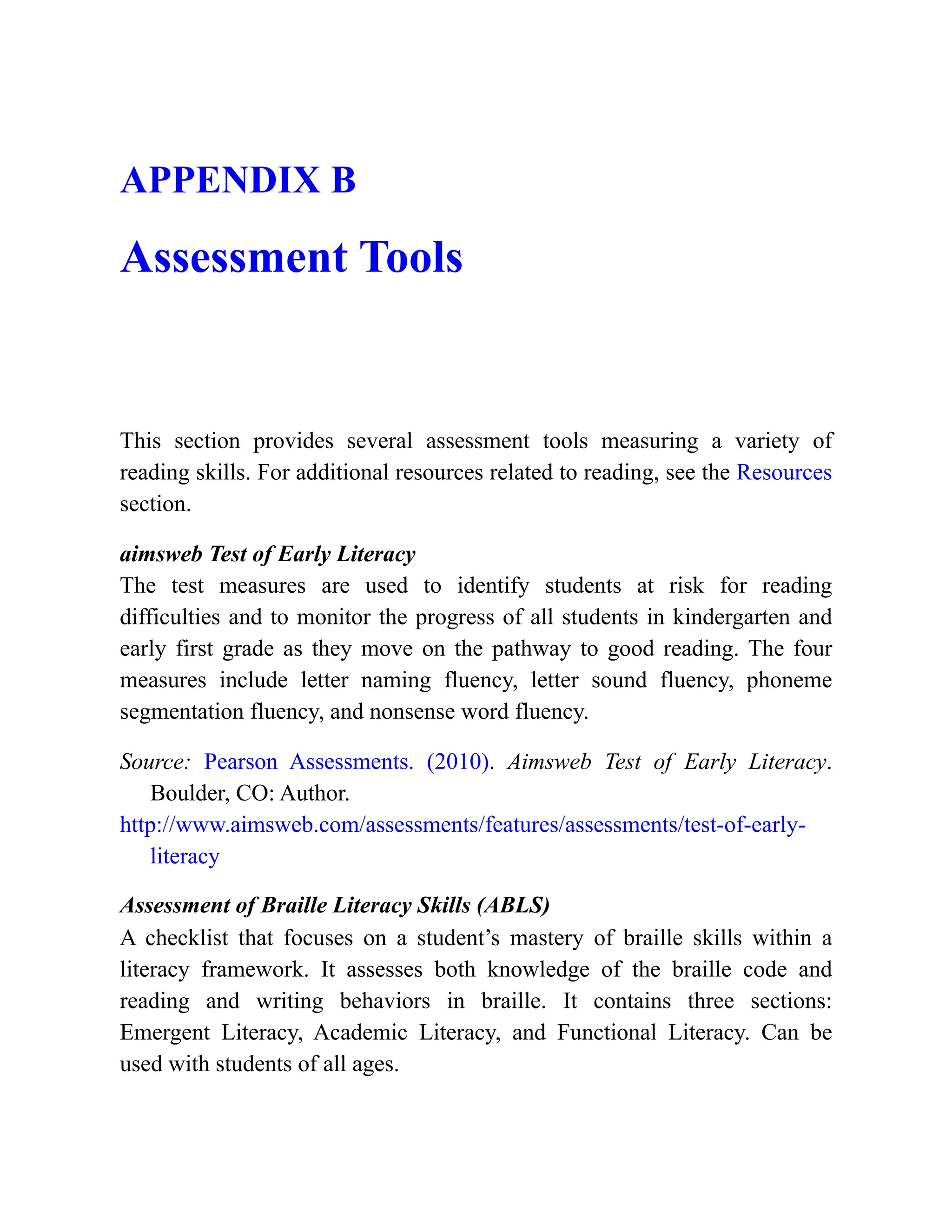 APPENDIX B
Assessment Tools
This section provides several assessment tools measuring a variety of
reading skills. For additional resources related to reading, see the Resources
section.
aimsweb Test of Early Literacy
The test measures are used to identify students at risk for reading
difficulties and to monitor the progress of all students in kindergarten and
early first grade as they move on the pathway to good reading. The four
measures include letter naming fluency, letter sound fluency, phoneme
segmentation fluency, and nonsense word fluency.
Source: Pearson Assessments. (2010). Aimsweb Test of Early Literacy.
Boulder, CO: Author.
http://www.aimsweb.com/assessments/features/assessments/test-of-early-
literacy
Assessment of Braille Literacy Skills (ABLS)
A checklist that focuses on a student’s mastery of braille skills within a
literacy framework. It assesses both knowledge of the braille code and
reading and writing behaviors in braille. It contains three sections:
Emergent Literacy, Academic Literacy, and Functional Literacy. Can be
used with students of all ages.
 