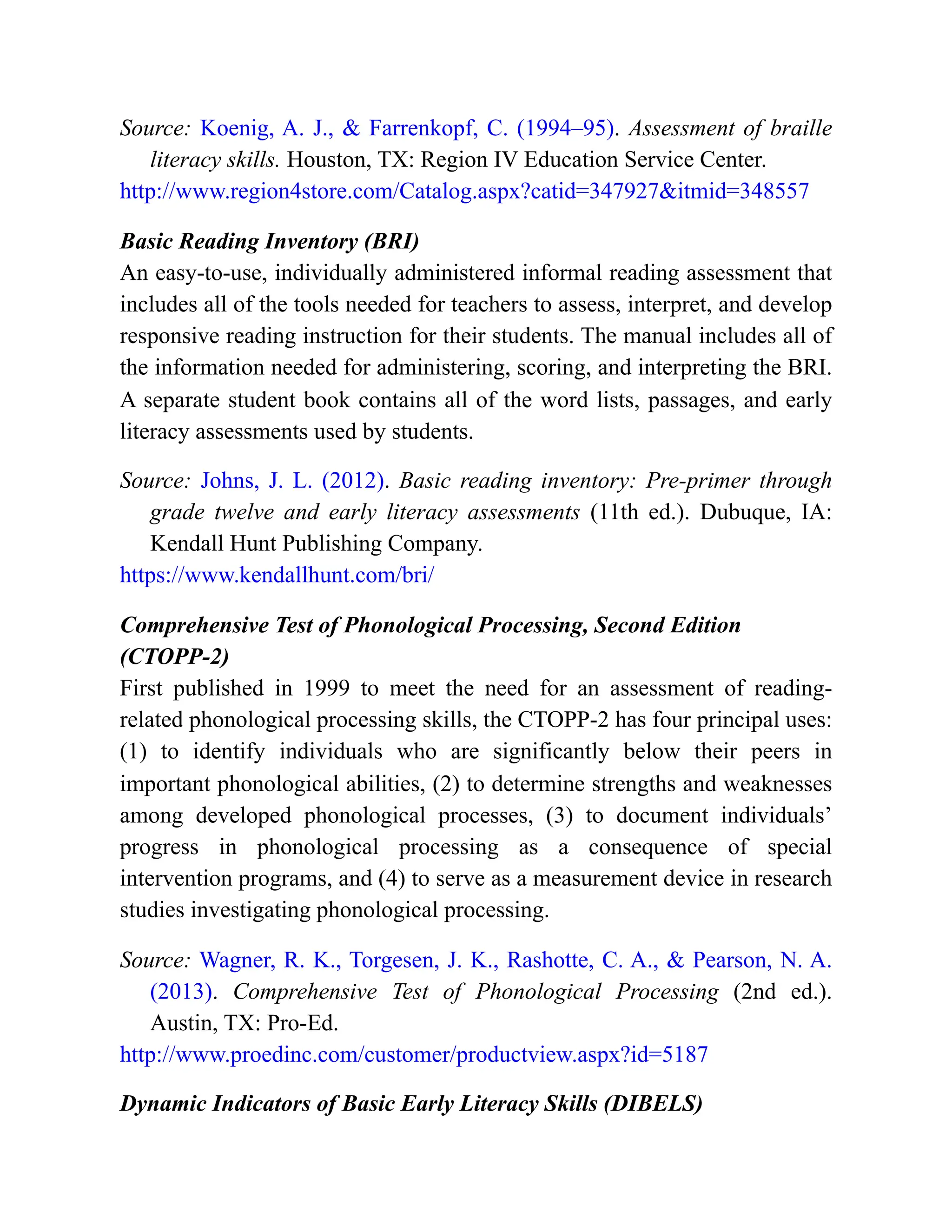 Source: Koenig, A. J., & Farrenkopf, C. (1994–95). Assessment of braille
literacy skills. Houston, TX: Region IV Education Service Center.
http://www.region4store.com/Catalog.aspx?catid=347927&itmid=348557
Basic Reading Inventory (BRI)
An easy-to-use, individually administered informal reading assessment that
includes all of the tools needed for teachers to assess, interpret, and develop
responsive reading instruction for their students. The manual includes all of
the information needed for administering, scoring, and interpreting the BRI.
A separate student book contains all of the word lists, passages, and early
literacy assessments used by students.
Source: Johns, J. L. (2012). Basic reading inventory: Pre-primer through
grade twelve and early literacy assessments (11th ed.). Dubuque, IA:
Kendall Hunt Publishing Company.
https://www.kendallhunt.com/bri/
Comprehensive Test of Phonological Processing, Second Edition
(CTOPP-2)
First published in 1999 to meet the need for an assessment of reading-
related phonological processing skills, the CTOPP-2 has four principal uses:
(1) to identify individuals who are significantly below their peers in
important phonological abilities, (2) to determine strengths and weaknesses
among developed phonological processes, (3) to document individuals’
progress in phonological processing as a consequence of special
intervention programs, and (4) to serve as a measurement device in research
studies investigating phonological processing.
Source: Wagner, R. K., Torgesen, J. K., Rashotte, C. A., & Pearson, N. A.
(2013). Comprehensive Test of Phonological Processing (2nd ed.).
Austin, TX: Pro-Ed.
http://www.proedinc.com/customer/productview.aspx?id=5187
Dynamic Indicators of Basic Early Literacy Skills (DIBELS)
 