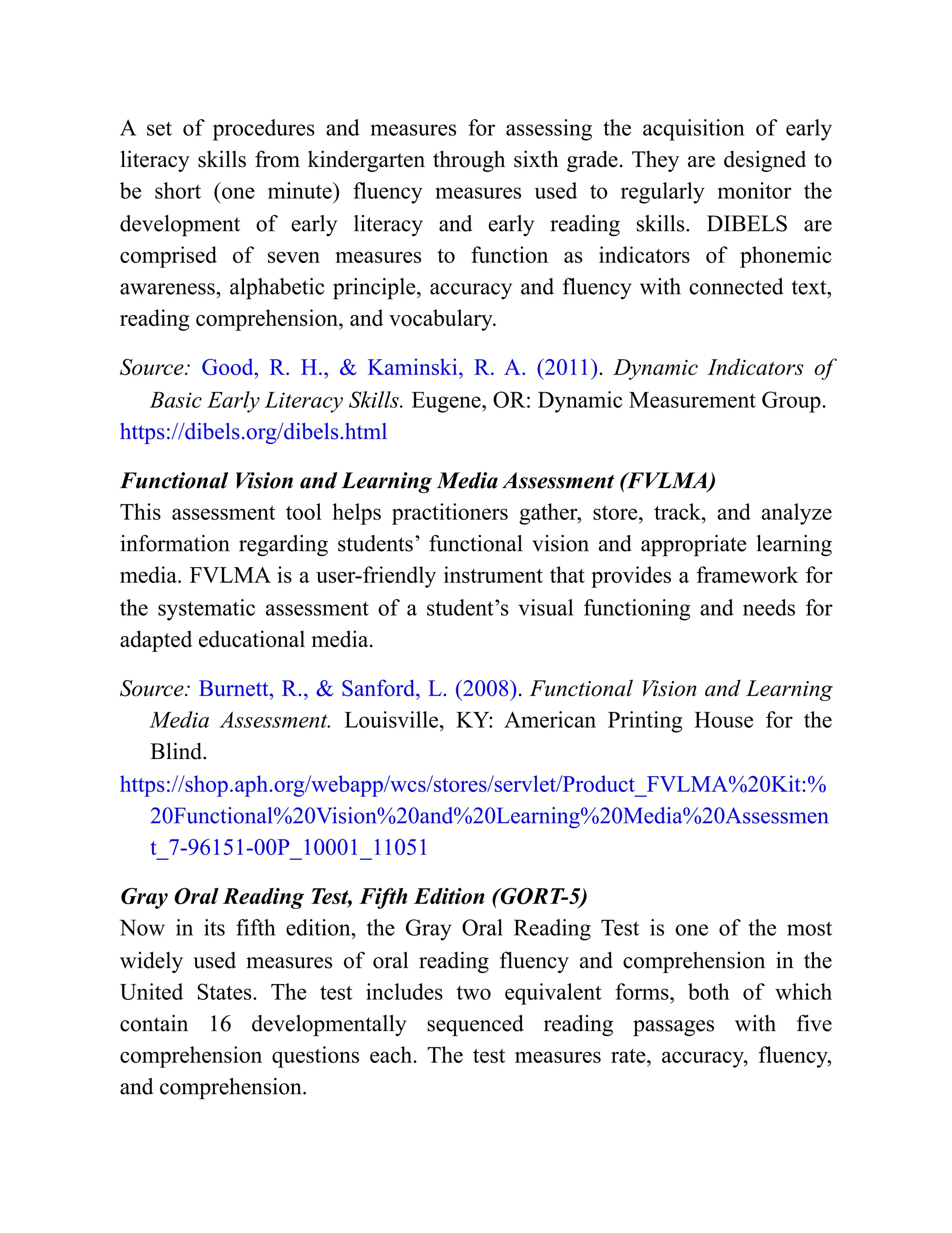 A set of procedures and measures for assessing the acquisition of early
literacy skills from kindergarten through sixth grade. They are designed to
be short (one minute) fluency measures used to regularly monitor the
development of early literacy and early reading skills. DIBELS are
comprised of seven measures to function as indicators of phonemic
awareness, alphabetic principle, accuracy and fluency with connected text,
reading comprehension, and vocabulary.
Source: Good, R. H., & Kaminski, R. A. (2011). Dynamic Indicators of
Basic Early Literacy Skills. Eugene, OR: Dynamic Measurement Group.
https://dibels.org/dibels.html
Functional Vision and Learning Media Assessment (FVLMA)
This assessment tool helps practitioners gather, store, track, and analyze
information regarding students’ functional vision and appropriate learning
media. FVLMA is a user-friendly instrument that provides a framework for
the systematic assessment of a student’s visual functioning and needs for
adapted educational media.
Source: Burnett, R., & Sanford, L. (2008). Functional Vision and Learning
Media Assessment. Louisville, KY: American Printing House for the
Blind.
https://shop.aph.org/webapp/wcs/stores/servlet/Product_FVLMA%20Kit:%
20Functional%20Vision%20and%20Learning%20Media%20Assessmen
t_7-96151-00P_10001_11051
Gray Oral Reading Test, Fifth Edition (GORT-5)
Now in its fifth edition, the Gray Oral Reading Test is one of the most
widely used measures of oral reading fluency and comprehension in the
United States. The test includes two equivalent forms, both of which
contain 16 developmentally sequenced reading passages with five
comprehension questions each. The test measures rate, accuracy, fluency,
and comprehension.
 