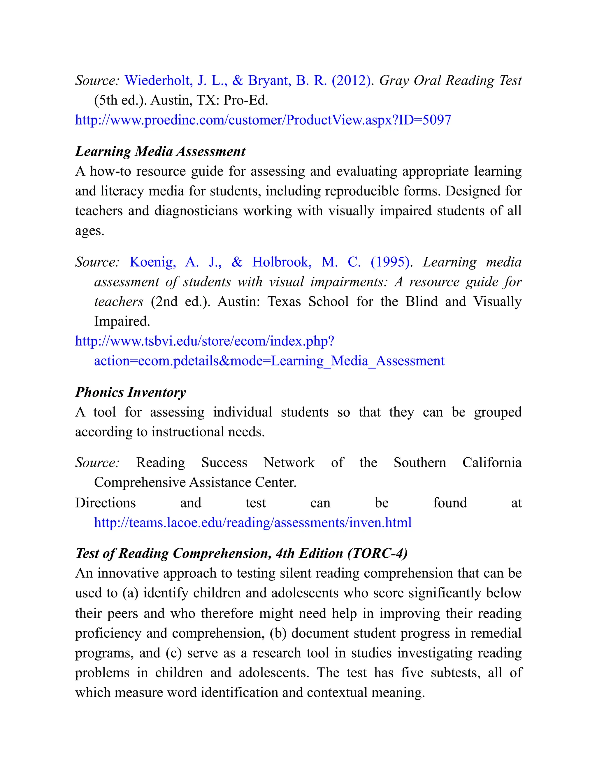 Source: Wiederholt, J. L., & Bryant, B. R. (2012). Gray Oral Reading Test
(5th ed.). Austin, TX: Pro-Ed.
http://www.proedinc.com/customer/ProductView.aspx?ID=5097
Learning Media Assessment
A how-to resource guide for assessing and evaluating appropriate learning
and literacy media for students, including reproducible forms. Designed for
teachers and diagnosticians working with visually impaired students of all
ages.
Source: Koenig, A. J., & Holbrook, M. C. (1995). Learning media
assessment of students with visual impairments: A resource guide for
teachers (2nd ed.). Austin: Texas School for the Blind and Visually
Impaired.
http://www.tsbvi.edu/store/ecom/index.php?
action=ecom.pdetails&mode=Learning_Media_Assessment
Phonics Inventory
A tool for assessing individual students so that they can be grouped
according to instructional needs.
Source: Reading Success Network of the Southern California
Comprehensive Assistance Center.
Directions and test can be found at
http://teams.lacoe.edu/reading/assessments/inven.html
Test of Reading Comprehension, 4th Edition (TORC-4)
An innovative approach to testing silent reading comprehension that can be
used to (a) identify children and adolescents who score significantly below
their peers and who therefore might need help in improving their reading
proficiency and comprehension, (b) document student progress in remedial
programs, and (c) serve as a research tool in studies investigating reading
problems in children and adolescents. The test has five subtests, all of
which measure word identification and contextual meaning.
 