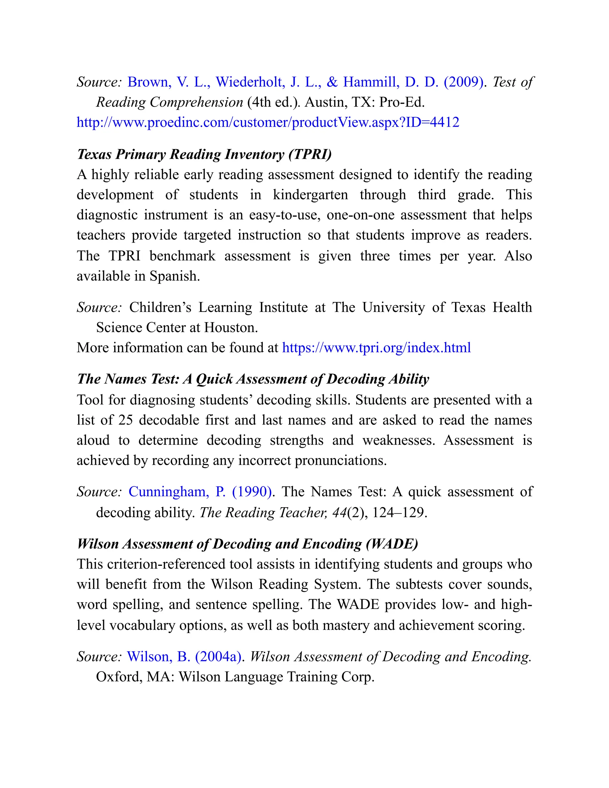 Source: Brown, V. L., Wiederholt, J. L., & Hammill, D. D. (2009). Test of
Reading Comprehension (4th ed.). Austin, TX: Pro-Ed.
http://www.proedinc.com/customer/productView.aspx?ID=4412
Texas Primary Reading Inventory (TPRI)
A highly reliable early reading assessment designed to identify the reading
development of students in kindergarten through third grade. This
diagnostic instrument is an easy-to-use, one-on-one assessment that helps
teachers provide targeted instruction so that students improve as readers.
The TPRI benchmark assessment is given three times per year. Also
available in Spanish.
Source: Children’s Learning Institute at The University of Texas Health
Science Center at Houston.
More information can be found at https://www.tpri.org/index.html
The Names Test: A Quick Assessment of Decoding Ability
Tool for diagnosing students’ decoding skills. Students are presented with a
list of 25 decodable first and last names and are asked to read the names
aloud to determine decoding strengths and weaknesses. Assessment is
achieved by recording any incorrect pronunciations.
Source: Cunningham, P. (1990). The Names Test: A quick assessment of
decoding ability. The Reading Teacher, 44(2), 124–129.
Wilson Assessment of Decoding and Encoding (WADE)
This criterion-referenced tool assists in identifying students and groups who
will benefit from the Wilson Reading System. The subtests cover sounds,
word spelling, and sentence spelling. The WADE provides low- and high-
level vocabulary options, as well as both mastery and achievement scoring.
Source: Wilson, B. (2004a). Wilson Assessment of Decoding and Encoding.
Oxford, MA: Wilson Language Training Corp.
 