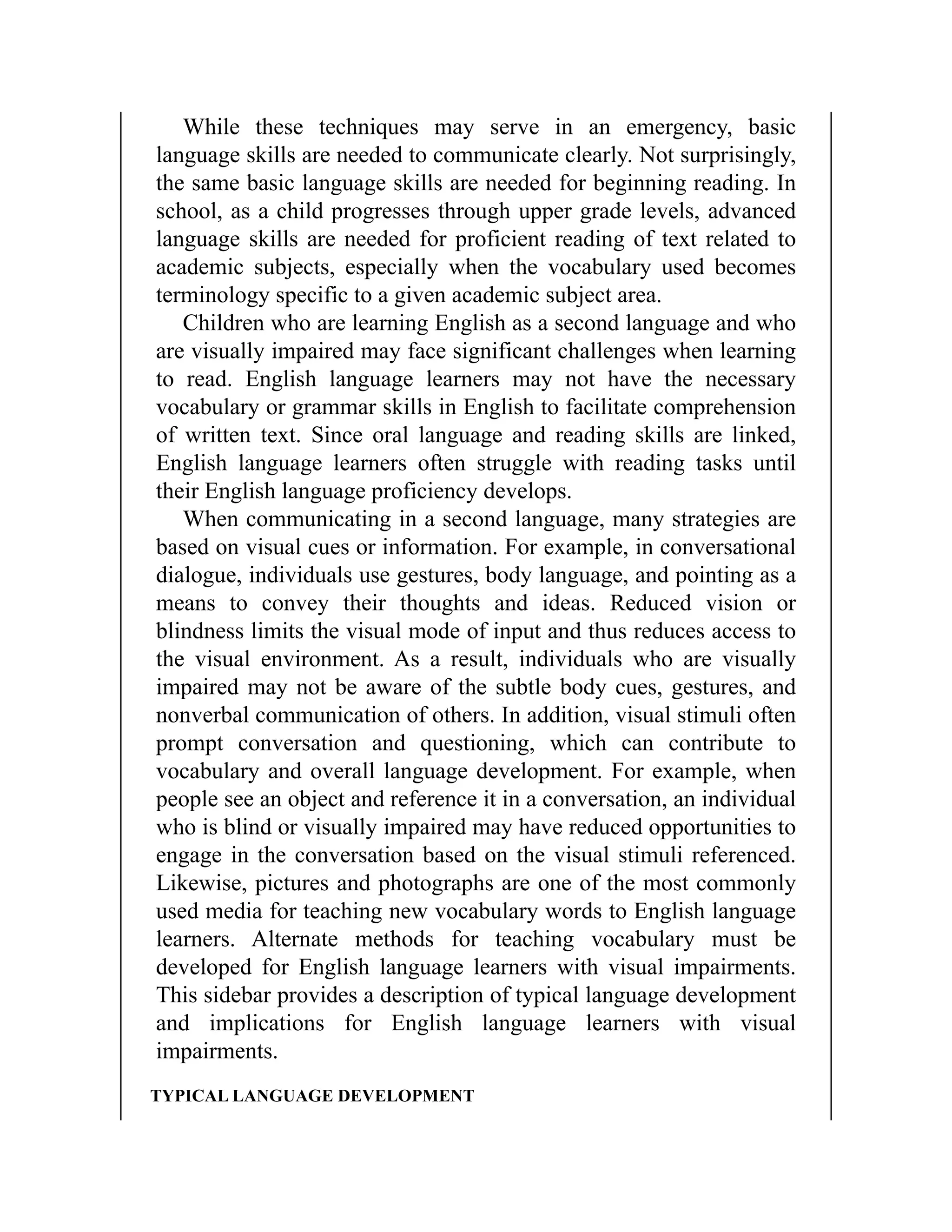 While these techniques may serve in an emergency, basic
language skills are needed to communicate clearly. Not surprisingly,
the same basic language skills are needed for beginning reading. In
school, as a child progresses through upper grade levels, advanced
language skills are needed for proficient reading of text related to
academic subjects, especially when the vocabulary used becomes
terminology specific to a given academic subject area.
Children who are learning English as a second language and who
are visually impaired may face significant challenges when learning
to read. English language learners may not have the necessary
vocabulary or grammar skills in English to facilitate comprehension
of written text. Since oral language and reading skills are linked,
English language learners often struggle with reading tasks until
their English language proficiency develops.
When communicating in a second language, many strategies are
based on visual cues or information. For example, in conversational
dialogue, individuals use gestures, body language, and pointing as a
means to convey their thoughts and ideas. Reduced vision or
blindness limits the visual mode of input and thus reduces access to
the visual environment. As a result, individuals who are visually
impaired may not be aware of the subtle body cues, gestures, and
nonverbal communication of others. In addition, visual stimuli often
prompt conversation and questioning, which can contribute to
vocabulary and overall language development. For example, when
people see an object and reference it in a conversation, an individual
who is blind or visually impaired may have reduced opportunities to
engage in the conversation based on the visual stimuli referenced.
Likewise, pictures and photographs are one of the most commonly
used media for teaching new vocabulary words to English language
learners. Alternate methods for teaching vocabulary must be
developed for English language learners with visual impairments.
This sidebar provides a description of typical language development
and implications for English language learners with visual
impairments.
TYPICAL LANGUAGE DEVELOPMENT
 