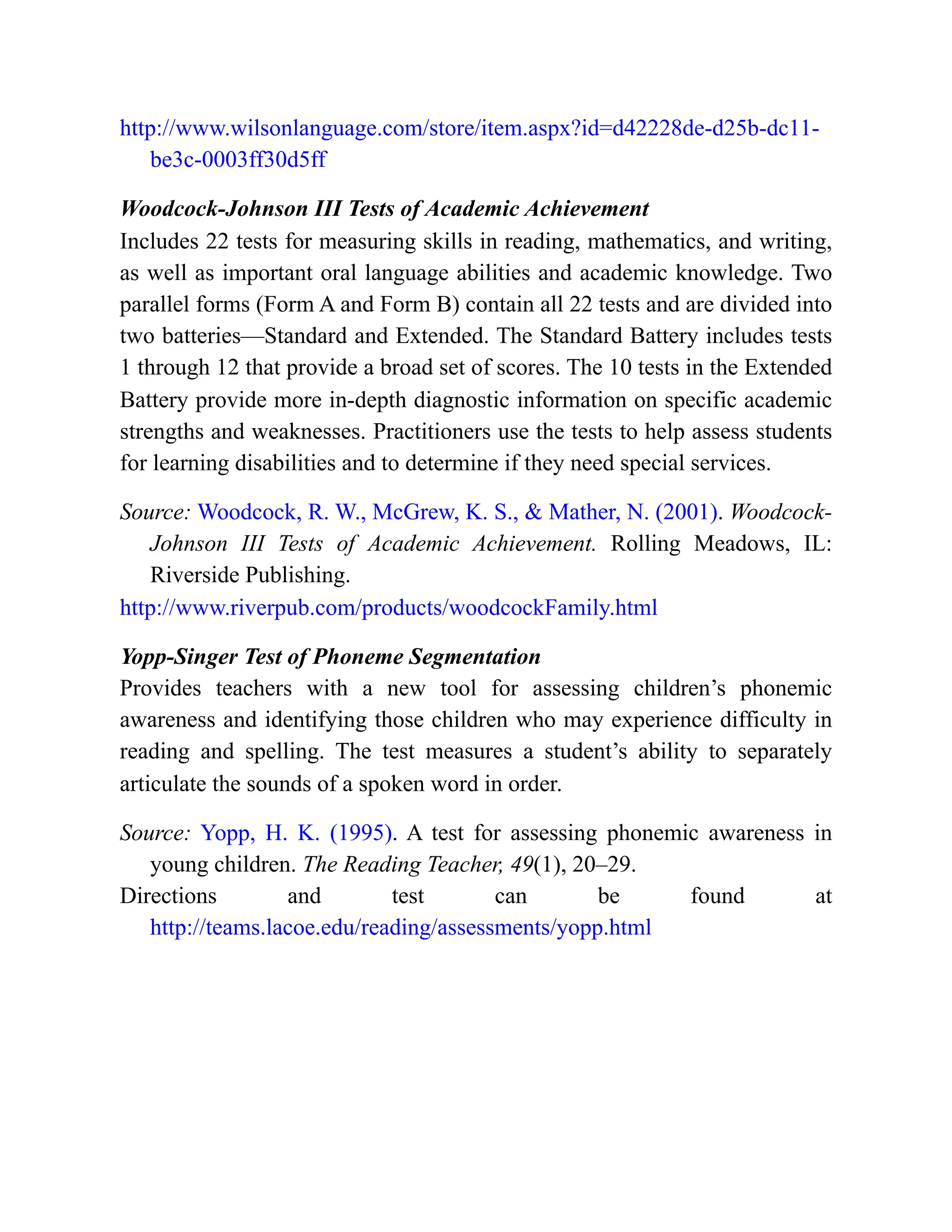 http://www.wilsonlanguage.com/store/item.aspx?id=d42228de-d25b-dc11-
be3c-0003ff30d5ff
Woodcock-Johnson III Tests of Academic Achievement
Includes 22 tests for measuring skills in reading, mathematics, and writing,
as well as important oral language abilities and academic knowledge. Two
parallel forms (Form A and Form B) contain all 22 tests and are divided into
two batteries—Standard and Extended. The Standard Battery includes tests
1 through 12 that provide a broad set of scores. The 10 tests in the Extended
Battery provide more in-depth diagnostic information on specific academic
strengths and weaknesses. Practitioners use the tests to help assess students
for learning disabilities and to determine if they need special services.
Source: Woodcock, R. W., McGrew, K. S., & Mather, N. (2001). Woodcock-
Johnson III Tests of Academic Achievement. Rolling Meadows, IL:
Riverside Publishing.
http://www.riverpub.com/products/woodcockFamily.html
Yopp-Singer Test of Phoneme Segmentation
Provides teachers with a new tool for assessing children’s phonemic
awareness and identifying those children who may experience difficulty in
reading and spelling. The test measures a student’s ability to separately
articulate the sounds of a spoken word in order.
Source: Yopp, H. K. (1995). A test for assessing phonemic awareness in
young children. The Reading Teacher, 49(1), 20–29.
Directions and test can be found at
http://teams.lacoe.edu/reading/assessments/yopp.html
 