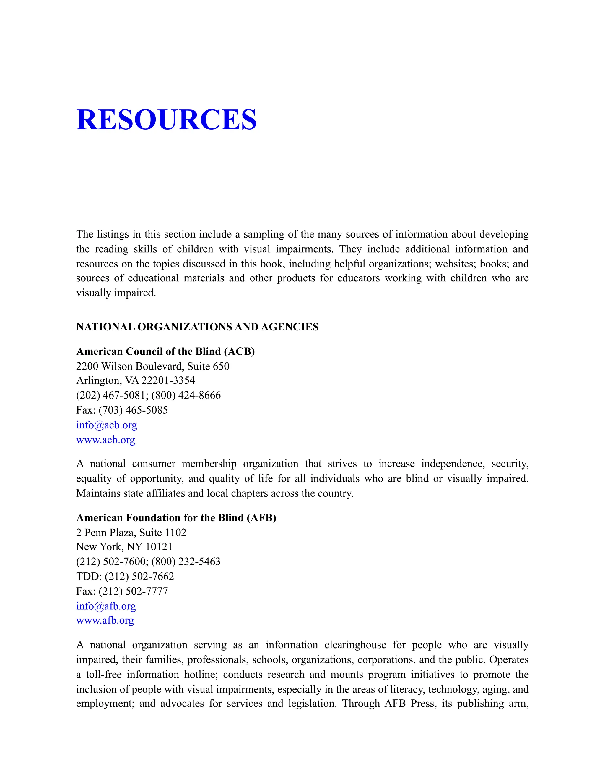 RESOURCES
The listings in this section include a sampling of the many sources of information about developing
the reading skills of children with visual impairments. They include additional information and
resources on the topics discussed in this book, including helpful organizations; websites; books; and
sources of educational materials and other products for educators working with children who are
visually impaired.
NATIONAL ORGANIZATIONS AND AGENCIES
American Council of the Blind (ACB)
2200 Wilson Boulevard, Suite 650
Arlington, VA 22201-3354
(202) 467-5081; (800) 424-8666
Fax: (703) 465-5085
info@acb.org
www.acb.org
A national consumer membership organization that strives to increase independence, security,
equality of opportunity, and quality of life for all individuals who are blind or visually impaired.
Maintains state affiliates and local chapters across the country.
American Foundation for the Blind (AFB)
2 Penn Plaza, Suite 1102
New York, NY 10121
(212) 502-7600; (800) 232-5463
TDD: (212) 502-7662
Fax: (212) 502-7777
info@afb.org
www.afb.org
A national organization serving as an information clearinghouse for people who are visually
impaired, their families, professionals, schools, organizations, corporations, and the public. Operates
a toll-free information hotline; conducts research and mounts program initiatives to promote the
inclusion of people with visual impairments, especially in the areas of literacy, technology, aging, and
employment; and advocates for services and legislation. Through AFB Press, its publishing arm,
 
