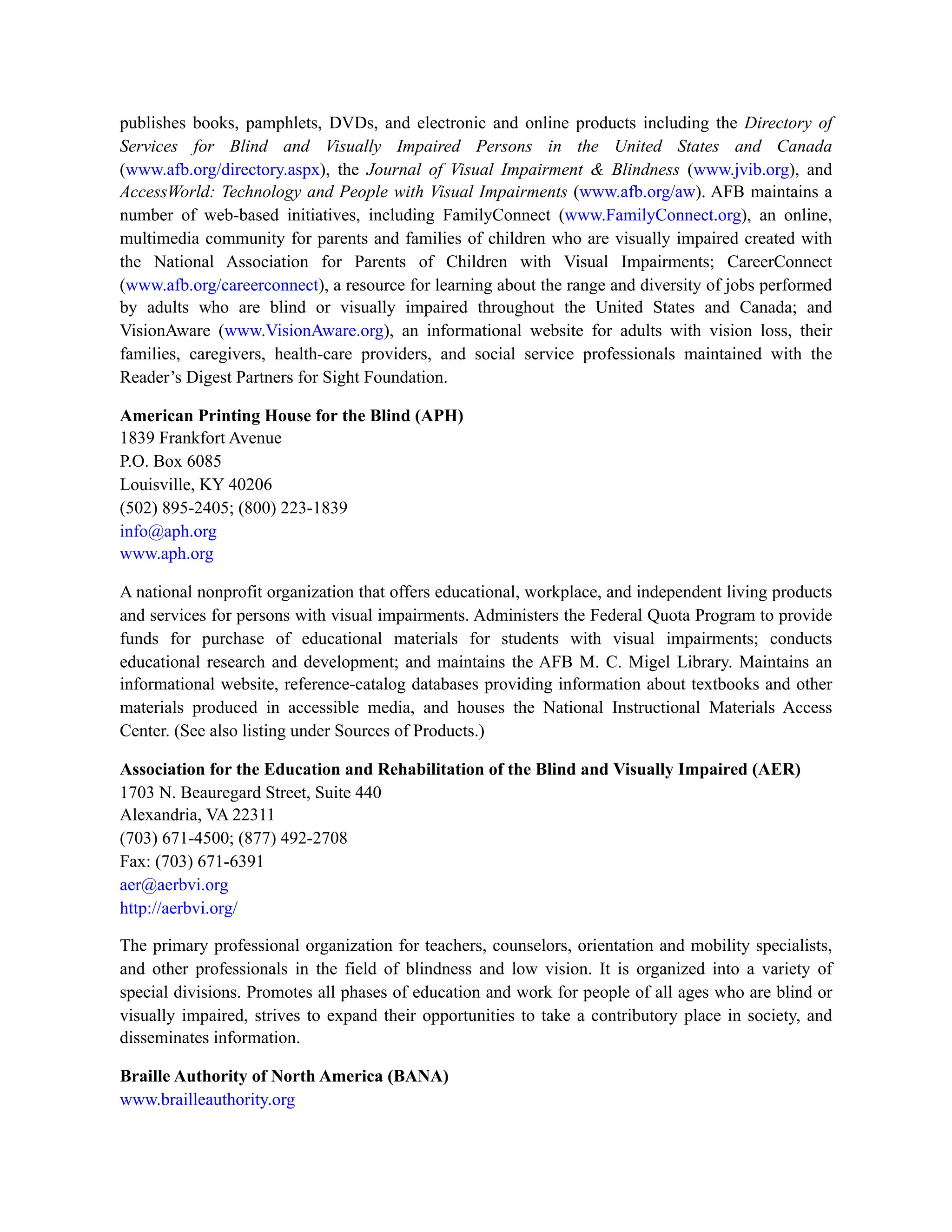 publishes books, pamphlets, DVDs, and electronic and online products including the Directory of
Services for Blind and Visually Impaired Persons in the United States and Canada
(www.afb.org/directory.aspx), the Journal of Visual Impairment & Blindness (www.jvib.org), and
AccessWorld: Technology and People with Visual Impairments (www.afb.org/aw). AFB maintains a
number of web-based initiatives, including FamilyConnect (www.FamilyConnect.org), an online,
multimedia community for parents and families of children who are visually impaired created with
the National Association for Parents of Children with Visual Impairments; CareerConnect
(www.afb.org/careerconnect), a resource for learning about the range and diversity of jobs performed
by adults who are blind or visually impaired throughout the United States and Canada; and
VisionAware (www.VisionAware.org), an informational website for adults with vision loss, their
families, caregivers, health-care providers, and social service professionals maintained with the
Reader’s Digest Partners for Sight Foundation.
American Printing House for the Blind (APH)
1839 Frankfort Avenue
P.O. Box 6085
Louisville, KY 40206
(502) 895-2405; (800) 223-1839
info@aph.org
www.aph.org
A national nonprofit organization that offers educational, workplace, and independent living products
and services for persons with visual impairments. Administers the Federal Quota Program to provide
funds for purchase of educational materials for students with visual impairments; conducts
educational research and development; and maintains the AFB M. C. Migel Library. Maintains an
informational website, reference-catalog databases providing information about textbooks and other
materials produced in accessible media, and houses the National Instructional Materials Access
Center. (See also listing under Sources of Products.)
Association for the Education and Rehabilitation of the Blind and Visually Impaired (AER)
1703 N. Beauregard Street, Suite 440
Alexandria, VA 22311
(703) 671-4500; (877) 492-2708
Fax: (703) 671-6391
aer@aerbvi.org
http://aerbvi.org/
The primary professional organization for teachers, counselors, orientation and mobility specialists,
and other professionals in the field of blindness and low vision. It is organized into a variety of
special divisions. Promotes all phases of education and work for people of all ages who are blind or
visually impaired, strives to expand their opportunities to take a contributory place in society, and
disseminates information.
Braille Authority of North America (BANA)
www.brailleauthority.org
 