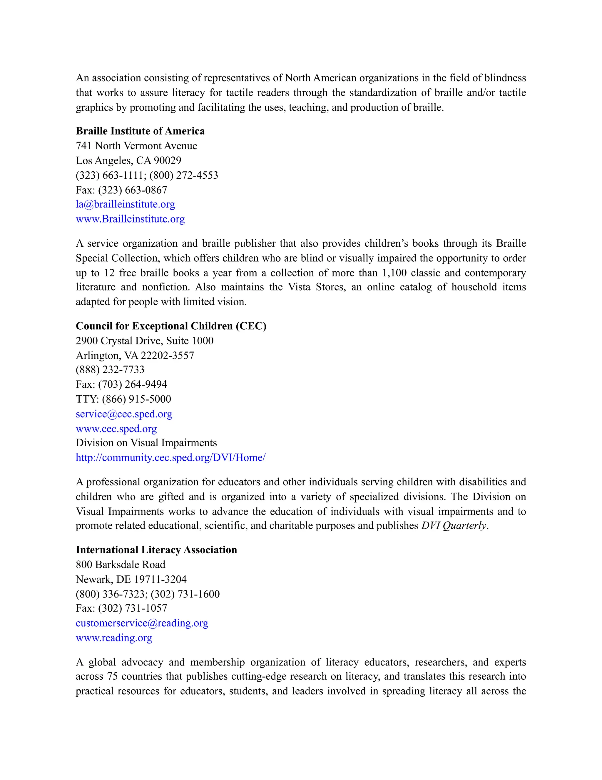 An association consisting of representatives of North American organizations in the field of blindness
that works to assure literacy for tactile readers through the standardization of braille and/or tactile
graphics by promoting and facilitating the uses, teaching, and production of braille.
Braille Institute of America
741 North Vermont Avenue
Los Angeles, CA 90029
(323) 663-1111; (800) 272-4553
Fax: (323) 663-0867
la@brailleinstitute.org
www.Brailleinstitute.org
A service organization and braille publisher that also provides children’s books through its Braille
Special Collection, which offers children who are blind or visually impaired the opportunity to order
up to 12 free braille books a year from a collection of more than 1,100 classic and contemporary
literature and nonfiction. Also maintains the Vista Stores, an online catalog of household items
adapted for people with limited vision.
Council for Exceptional Children (CEC)
2900 Crystal Drive, Suite 1000
Arlington, VA 22202-3557
(888) 232-7733
Fax: (703) 264-9494
TTY: (866) 915-5000
service@cec.sped.org
www.cec.sped.org
Division on Visual Impairments
http://community.cec.sped.org/DVI/Home/
A professional organization for educators and other individuals serving children with disabilities and
children who are gifted and is organized into a variety of specialized divisions. The Division on
Visual Impairments works to advance the education of individuals with visual impairments and to
promote related educational, scientific, and charitable purposes and publishes DVI Quarterly.
International Literacy Association
800 Barksdale Road
Newark, DE 19711-3204
(800) 336-7323; (302) 731-1600
Fax: (302) 731-1057
customerservice@reading.org
www.reading.org
A global advocacy and membership organization of literacy educators, researchers, and experts
across 75 countries that publishes cutting-edge research on literacy, and translates this research into
practical resources for educators, students, and leaders involved in spreading literacy all across the
 