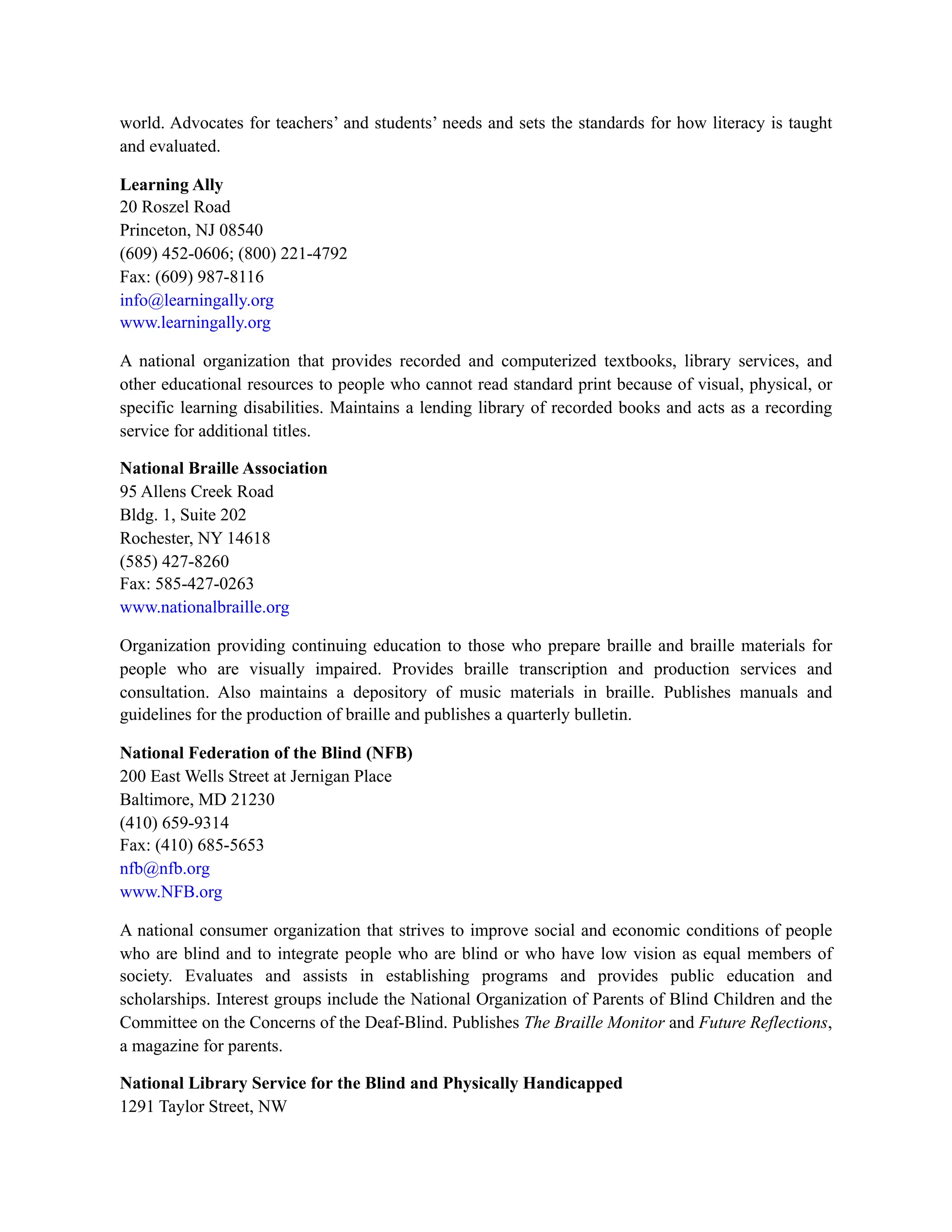 world. Advocates for teachers’ and students’ needs and sets the standards for how literacy is taught
and evaluated.
Learning Ally
20 Roszel Road
Princeton, NJ 08540
(609) 452-0606; (800) 221-4792
Fax: (609) 987-8116
info@learningally.org
www.learningally.org
A national organization that provides recorded and computerized textbooks, library services, and
other educational resources to people who cannot read standard print because of visual, physical, or
specific learning disabilities. Maintains a lending library of recorded books and acts as a recording
service for additional titles.
National Braille Association
95 Allens Creek Road
Bldg. 1, Suite 202
Rochester, NY 14618
(585) 427-8260
Fax: 585-427-0263
www.nationalbraille.org
Organization providing continuing education to those who prepare braille and braille materials for
people who are visually impaired. Provides braille transcription and production services and
consultation. Also maintains a depository of music materials in braille. Publishes manuals and
guidelines for the production of braille and publishes a quarterly bulletin.
National Federation of the Blind (NFB)
200 East Wells Street at Jernigan Place
Baltimore, MD 21230
(410) 659-9314
Fax: (410) 685-5653
nfb@nfb.org
www.NFB.org
A national consumer organization that strives to improve social and economic conditions of people
who are blind and to integrate people who are blind or who have low vision as equal members of
society. Evaluates and assists in establishing programs and provides public education and
scholarships. Interest groups include the National Organization of Parents of Blind Children and the
Committee on the Concerns of the Deaf-Blind. Publishes The Braille Monitor and Future Reflections,
a magazine for parents.
National Library Service for the Blind and Physically Handicapped
1291 Taylor Street, NW
 
