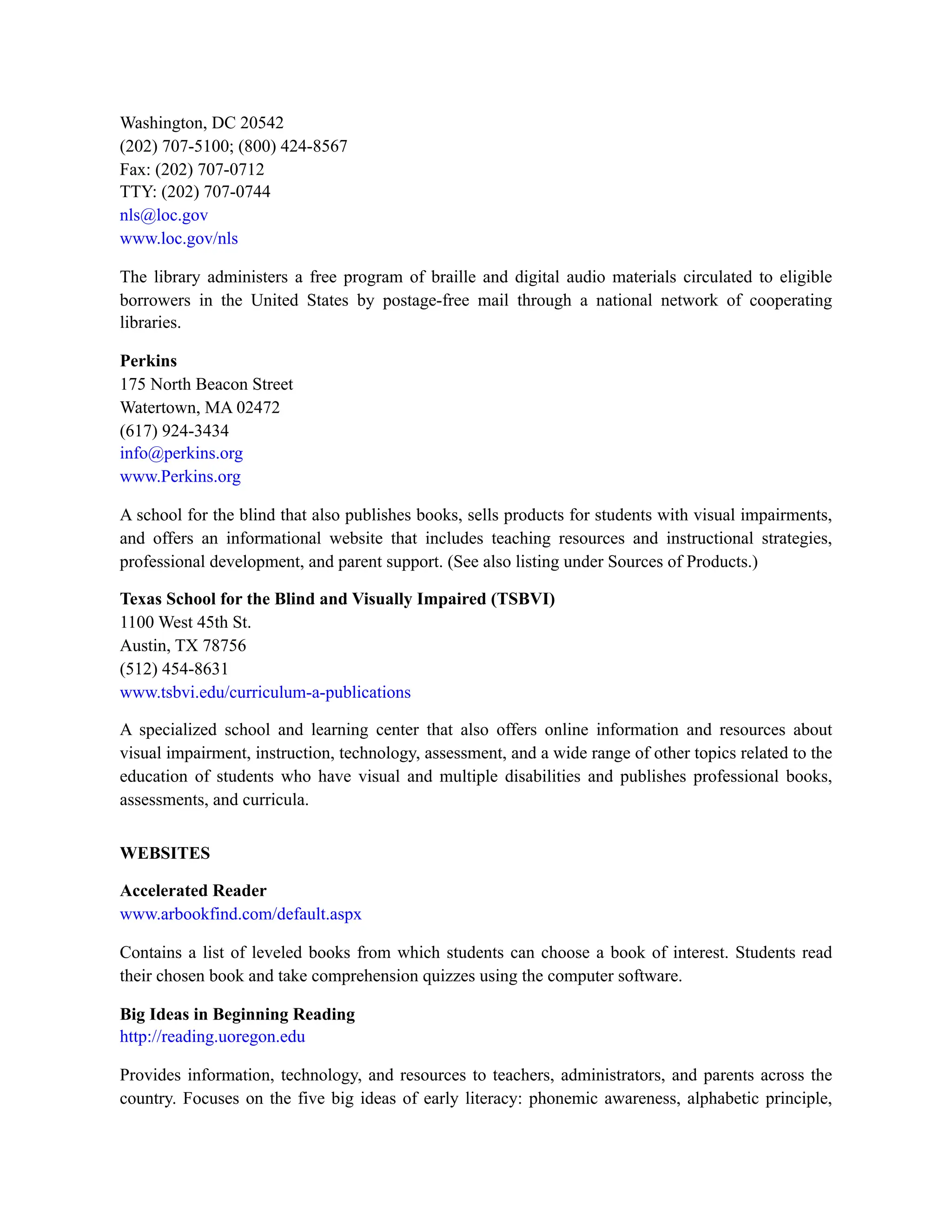 Washington, DC 20542
(202) 707-5100; (800) 424-8567
Fax: (202) 707-0712
TTY: (202) 707-0744
nls@loc.gov
www.loc.gov/nls
The library administers a free program of braille and digital audio materials circulated to eligible
borrowers in the United States by postage-free mail through a national network of cooperating
libraries.
Perkins
175 North Beacon Street
Watertown, MA 02472
(617) 924-3434
info@perkins.org
www.Perkins.org
A school for the blind that also publishes books, sells products for students with visual impairments,
and offers an informational website that includes teaching resources and instructional strategies,
professional development, and parent support. (See also listing under Sources of Products.)
Texas School for the Blind and Visually Impaired (TSBVI)
1100 West 45th St.
Austin, TX 78756
(512) 454-8631
www.tsbvi.edu/curriculum-a-publications
A specialized school and learning center that also offers online information and resources about
visual impairment, instruction, technology, assessment, and a wide range of other topics related to the
education of students who have visual and multiple disabilities and publishes professional books,
assessments, and curricula.
WEBSITES
Accelerated Reader
www.arbookfind.com/default.aspx
Contains a list of leveled books from which students can choose a book of interest. Students read
their chosen book and take comprehension quizzes using the computer software.
Big Ideas in Beginning Reading
http://reading.uoregon.edu
Provides information, technology, and resources to teachers, administrators, and parents across the
country. Focuses on the five big ideas of early literacy: phonemic awareness, alphabetic principle,
 