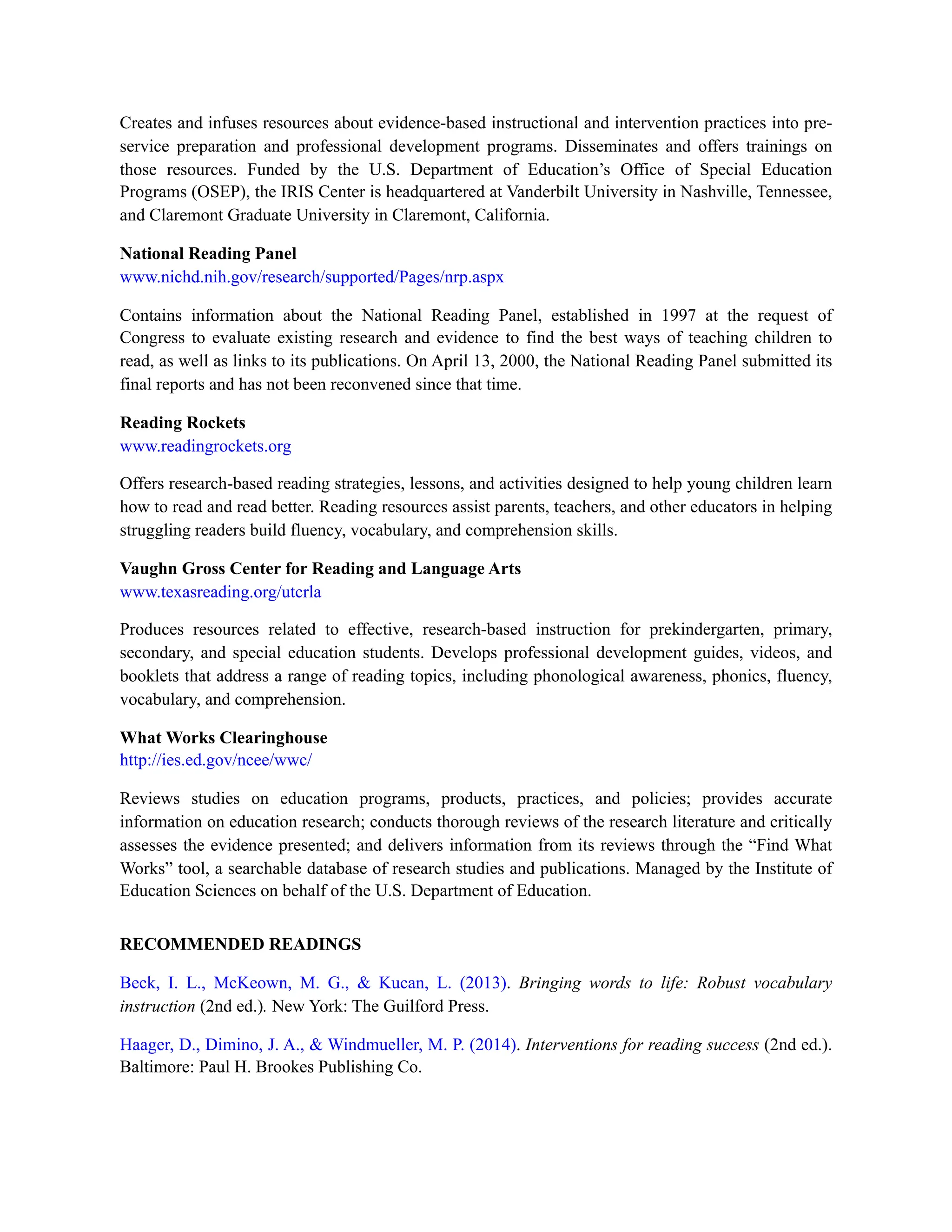 Creates and infuses resources about evidence-based instructional and intervention practices into pre-
service preparation and professional development programs. Disseminates and offers trainings on
those resources. Funded by the U.S. Department of Education’s Office of Special Education
Programs (OSEP), the IRIS Center is headquartered at Vanderbilt University in Nashville, Tennessee,
and Claremont Graduate University in Claremont, California.
National Reading Panel
www.nichd.nih.gov/research/supported/Pages/nrp.aspx
Contains information about the National Reading Panel, established in 1997 at the request of
Congress to evaluate existing research and evidence to find the best ways of teaching children to
read, as well as links to its publications. On April 13, 2000, the National Reading Panel submitted its
final reports and has not been reconvened since that time.
Reading Rockets
www.readingrockets.org
Offers research-based reading strategies, lessons, and activities designed to help young children learn
how to read and read better. Reading resources assist parents, teachers, and other educators in helping
struggling readers build fluency, vocabulary, and comprehension skills.
Vaughn Gross Center for Reading and Language Arts
www.texasreading.org/utcrla
Produces resources related to effective, research-based instruction for prekindergarten, primary,
secondary, and special education students. Develops professional development guides, videos, and
booklets that address a range of reading topics, including phonological awareness, phonics, fluency,
vocabulary, and comprehension.
What Works Clearinghouse
http://ies.ed.gov/ncee/wwc/
Reviews studies on education programs, products, practices, and policies; provides accurate
information on education research; conducts thorough reviews of the research literature and critically
assesses the evidence presented; and delivers information from its reviews through the “Find What
Works” tool, a searchable database of research studies and publications. Managed by the Institute of
Education Sciences on behalf of the U.S. Department of Education.
RECOMMENDED READINGS
Beck, I. L., McKeown, M. G., & Kucan, L. (2013). Bringing words to life: Robust vocabulary
instruction (2nd ed.). New York: The Guilford Press.
Haager, D., Dimino, J. A., & Windmueller, M. P. (2014). Interventions for reading success (2nd ed.).
Baltimore: Paul H. Brookes Publishing Co.
 