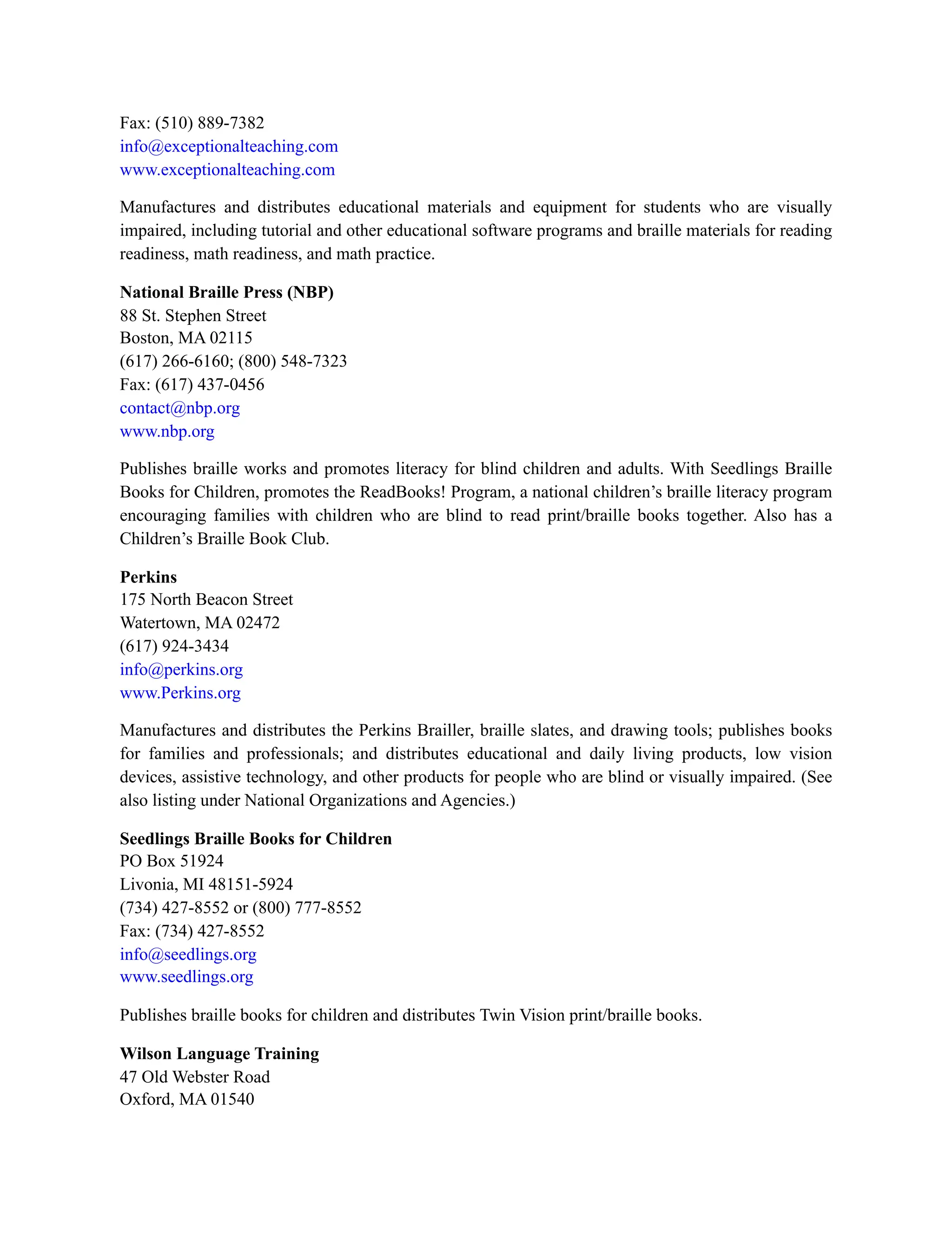 Fax: (510) 889-7382
info@exceptionalteaching.com
www.exceptionalteaching.com
Manufactures and distributes educational materials and equipment for students who are visually
impaired, including tutorial and other educational software programs and braille materials for reading
readiness, math readiness, and math practice.
National Braille Press (NBP)
88 St. Stephen Street
Boston, MA 02115
(617) 266-6160; (800) 548-7323
Fax: (617) 437-0456
contact@nbp.org
www.nbp.org
Publishes braille works and promotes literacy for blind children and adults. With Seedlings Braille
Books for Children, promotes the ReadBooks! Program, a national children’s braille literacy program
encouraging families with children who are blind to read print/braille books together. Also has a
Children’s Braille Book Club.
Perkins
175 North Beacon Street
Watertown, MA 02472
(617) 924-3434
info@perkins.org
www.Perkins.org
Manufactures and distributes the Perkins Brailler, braille slates, and drawing tools; publishes books
for families and professionals; and distributes educational and daily living products, low vision
devices, assistive technology, and other products for people who are blind or visually impaired. (See
also listing under National Organizations and Agencies.)
Seedlings Braille Books for Children
PO Box 51924
Livonia, MI 48151-5924
(734) 427-8552 or (800) 777-8552
Fax: (734) 427-8552
info@seedlings.org
www.seedlings.org
Publishes braille books for children and distributes Twin Vision print/braille books.
Wilson Language Training
47 Old Webster Road
Oxford, MA 01540
 