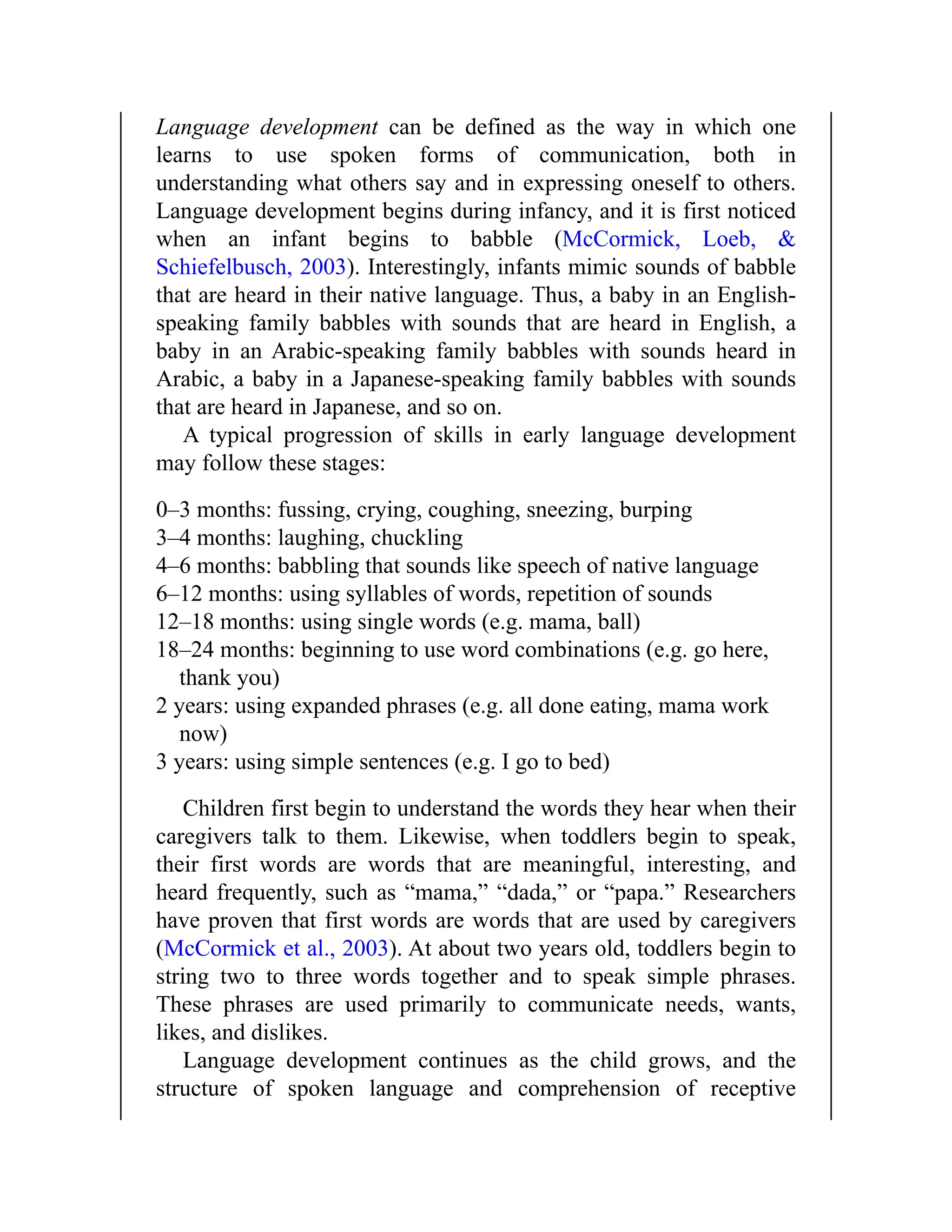 Language development can be defined as the way in which one
learns to use spoken forms of communication, both in
understanding what others say and in expressing oneself to others.
Language development begins during infancy, and it is first noticed
when an infant begins to babble (McCormick, Loeb, &
Schiefelbusch, 2003). Interestingly, infants mimic sounds of babble
that are heard in their native language. Thus, a baby in an English-
speaking family babbles with sounds that are heard in English, a
baby in an Arabic-speaking family babbles with sounds heard in
Arabic, a baby in a Japanese-speaking family babbles with sounds
that are heard in Japanese, and so on.
A typical progression of skills in early language development
may follow these stages:
0–3 months: fussing, crying, coughing, sneezing, burping
3–4 months: laughing, chuckling
4–6 months: babbling that sounds like speech of native language
6–12 months: using syllables of words, repetition of sounds
12–18 months: using single words (e.g. mama, ball)
18–24 months: beginning to use word combinations (e.g. go here,
thank you)
2 years: using expanded phrases (e.g. all done eating, mama work
now)
3 years: using simple sentences (e.g. I go to bed)
Children first begin to understand the words they hear when their
caregivers talk to them. Likewise, when toddlers begin to speak,
their first words are words that are meaningful, interesting, and
heard frequently, such as “mama,” “dada,” or “papa.” Researchers
have proven that first words are words that are used by caregivers
(McCormick et al., 2003). At about two years old, toddlers begin to
string two to three words together and to speak simple phrases.
These phrases are used primarily to communicate needs, wants,
likes, and dislikes.
Language development continues as the child grows, and the
structure of spoken language and comprehension of receptive
 