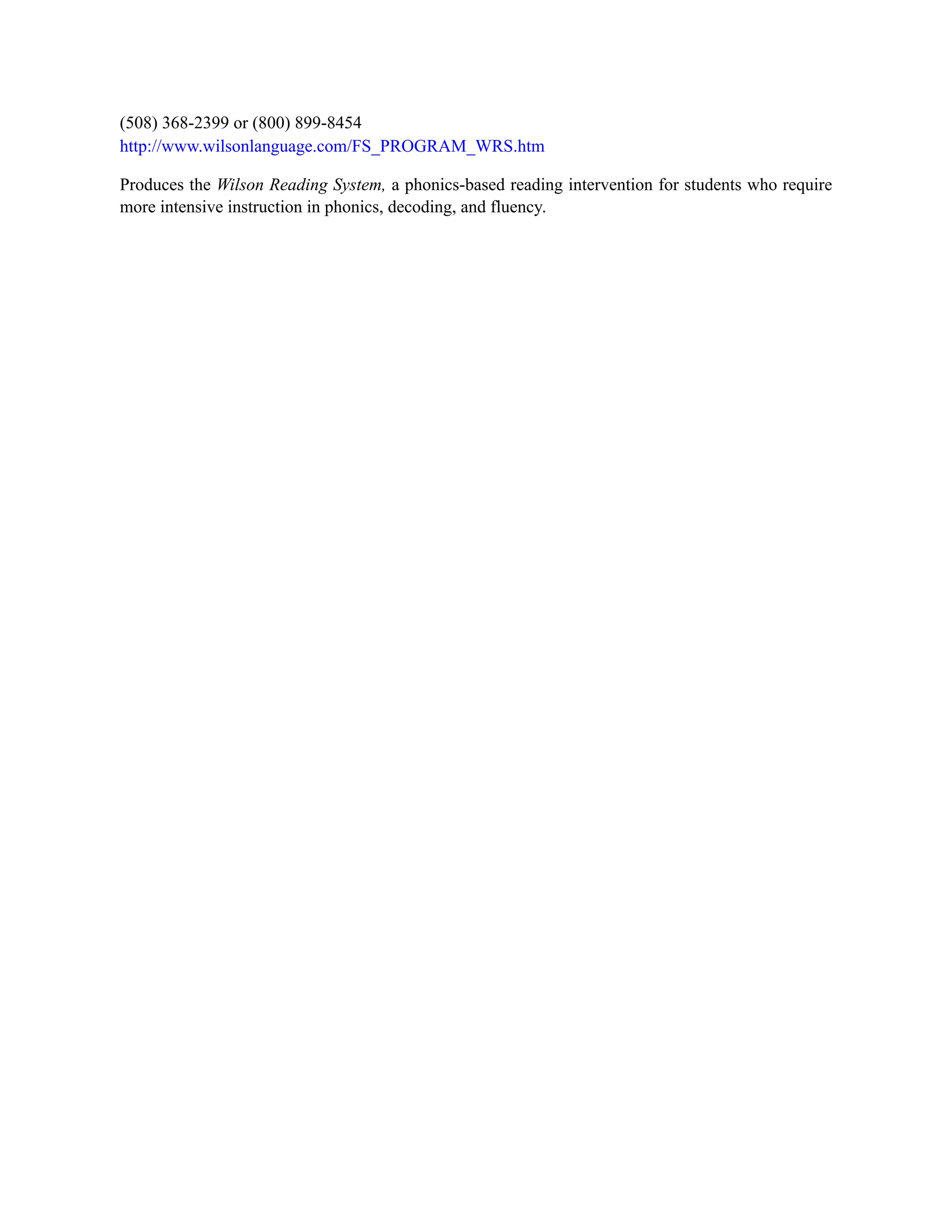 (508) 368-2399 or (800) 899-8454
http://www.wilsonlanguage.com/FS_PROGRAM_WRS.htm
Produces the Wilson Reading System, a phonics-based reading intervention for students who require
more intensive instruction in phonics, decoding, and fluency.
 