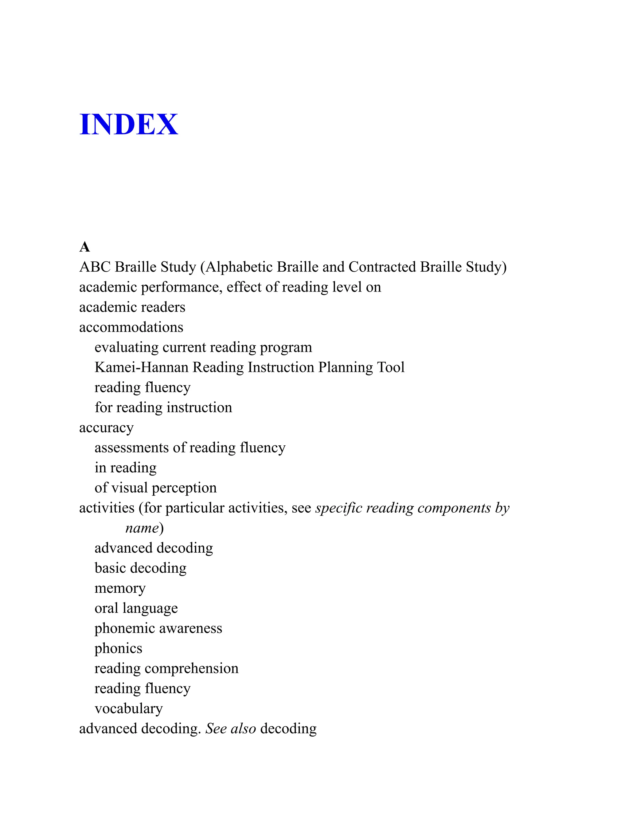 INDEX
A
ABC Braille Study (Alphabetic Braille and Contracted Braille Study)
academic performance, effect of reading level on
academic readers
accommodations
evaluating current reading program
Kamei-Hannan Reading Instruction Planning Tool
reading fluency
for reading instruction
accuracy
assessments of reading fluency
in reading
of visual perception
activities (for particular activities, see specific reading components by
name)
advanced decoding
basic decoding
memory
oral language
phonemic awareness
phonics
reading comprehension
reading fluency
vocabulary
advanced decoding. See also decoding
 
