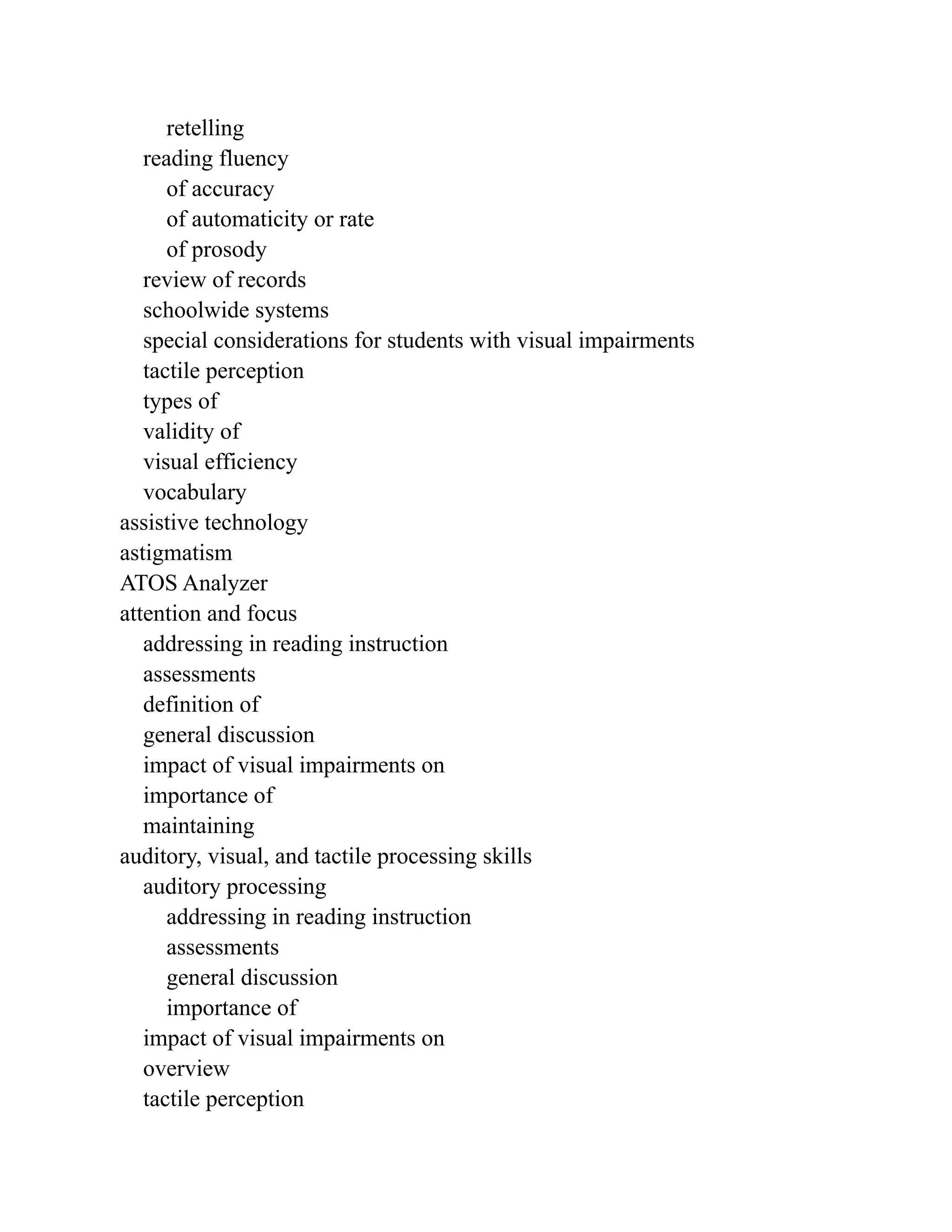 retelling
reading fluency
of accuracy
of automaticity or rate
of prosody
review of records
schoolwide systems
special considerations for students with visual impairments
tactile perception
types of
validity of
visual efficiency
vocabulary
assistive technology
astigmatism
ATOS Analyzer
attention and focus
addressing in reading instruction
assessments
definition of
general discussion
impact of visual impairments on
importance of
maintaining
auditory, visual, and tactile processing skills
auditory processing
addressing in reading instruction
assessments
general discussion
importance of
impact of visual impairments on
overview
tactile perception
 