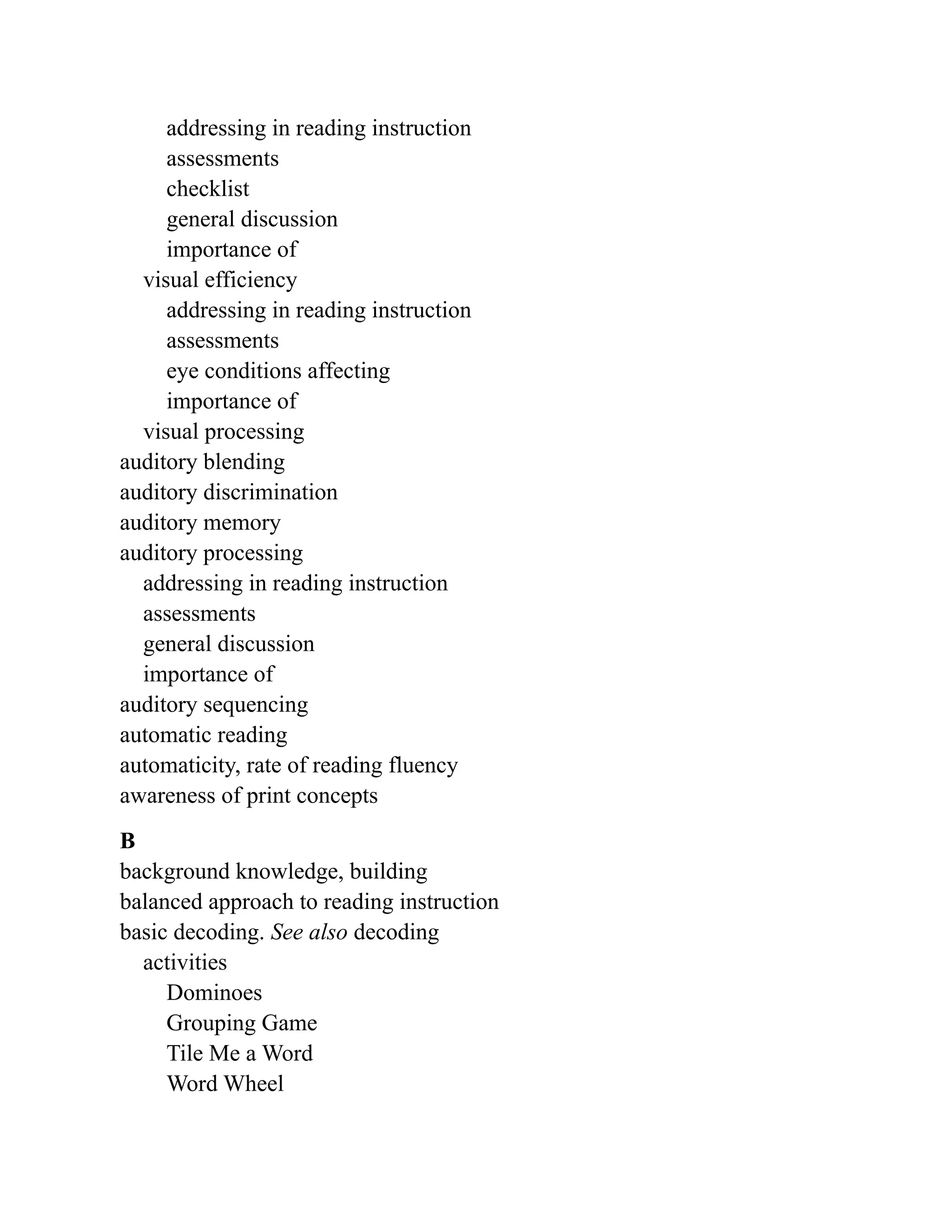 addressing in reading instruction
assessments
checklist
general discussion
importance of
visual efficiency
addressing in reading instruction
assessments
eye conditions affecting
importance of
visual processing
auditory blending
auditory discrimination
auditory memory
auditory processing
addressing in reading instruction
assessments
general discussion
importance of
auditory sequencing
automatic reading
automaticity, rate of reading fluency
awareness of print concepts
B
background knowledge, building
balanced approach to reading instruction
basic decoding. See also decoding
activities
Dominoes
Grouping Game
Tile Me a Word
Word Wheel
 