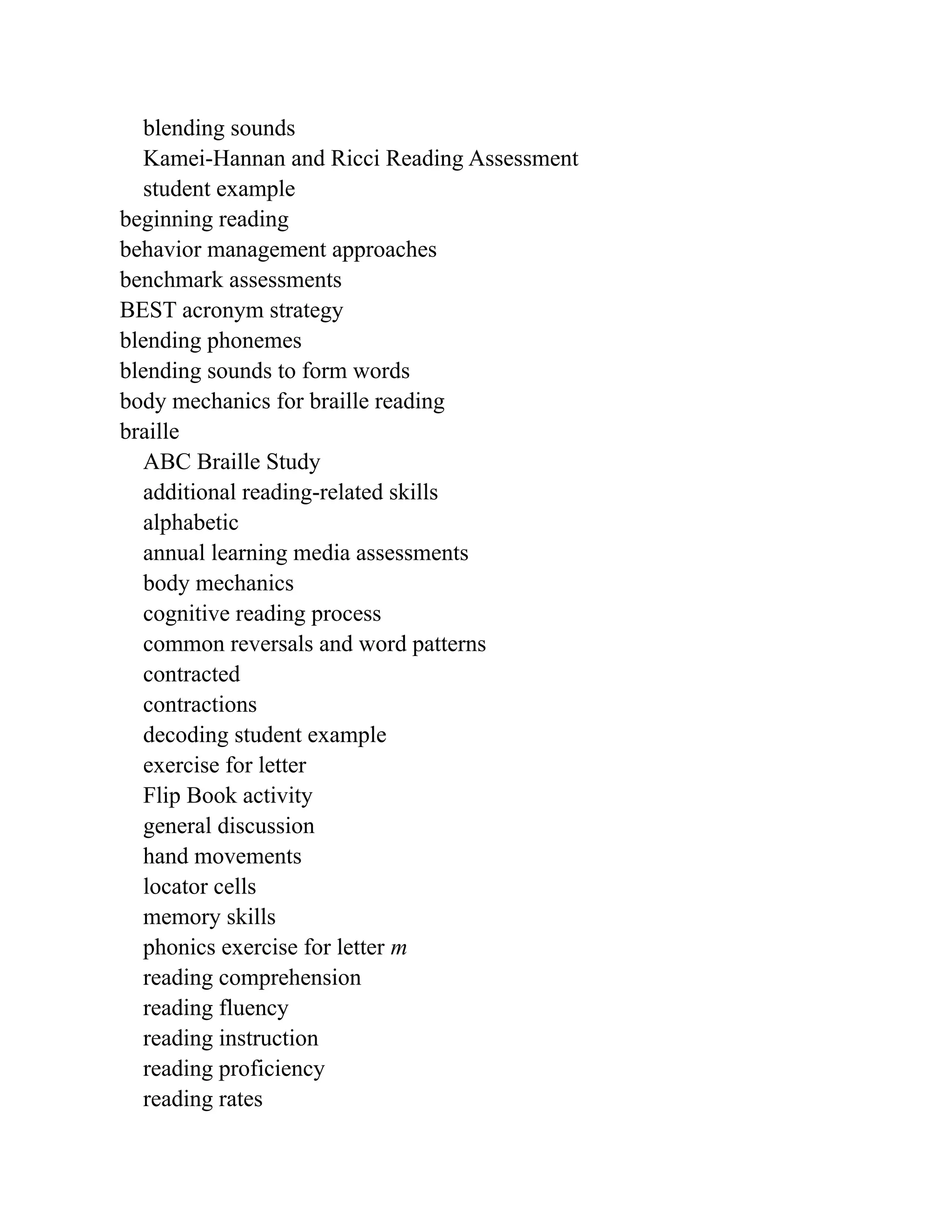 blending sounds
Kamei-Hannan and Ricci Reading Assessment
student example
beginning reading
behavior management approaches
benchmark assessments
BEST acronym strategy
blending phonemes
blending sounds to form words
body mechanics for braille reading
braille
ABC Braille Study
additional reading-related skills
alphabetic
annual learning media assessments
body mechanics
cognitive reading process
common reversals and word patterns
contracted
contractions
decoding student example
exercise for letter
Flip Book activity
general discussion
hand movements
locator cells
memory skills
phonics exercise for letter m
reading comprehension
reading fluency
reading instruction
reading proficiency
reading rates
 