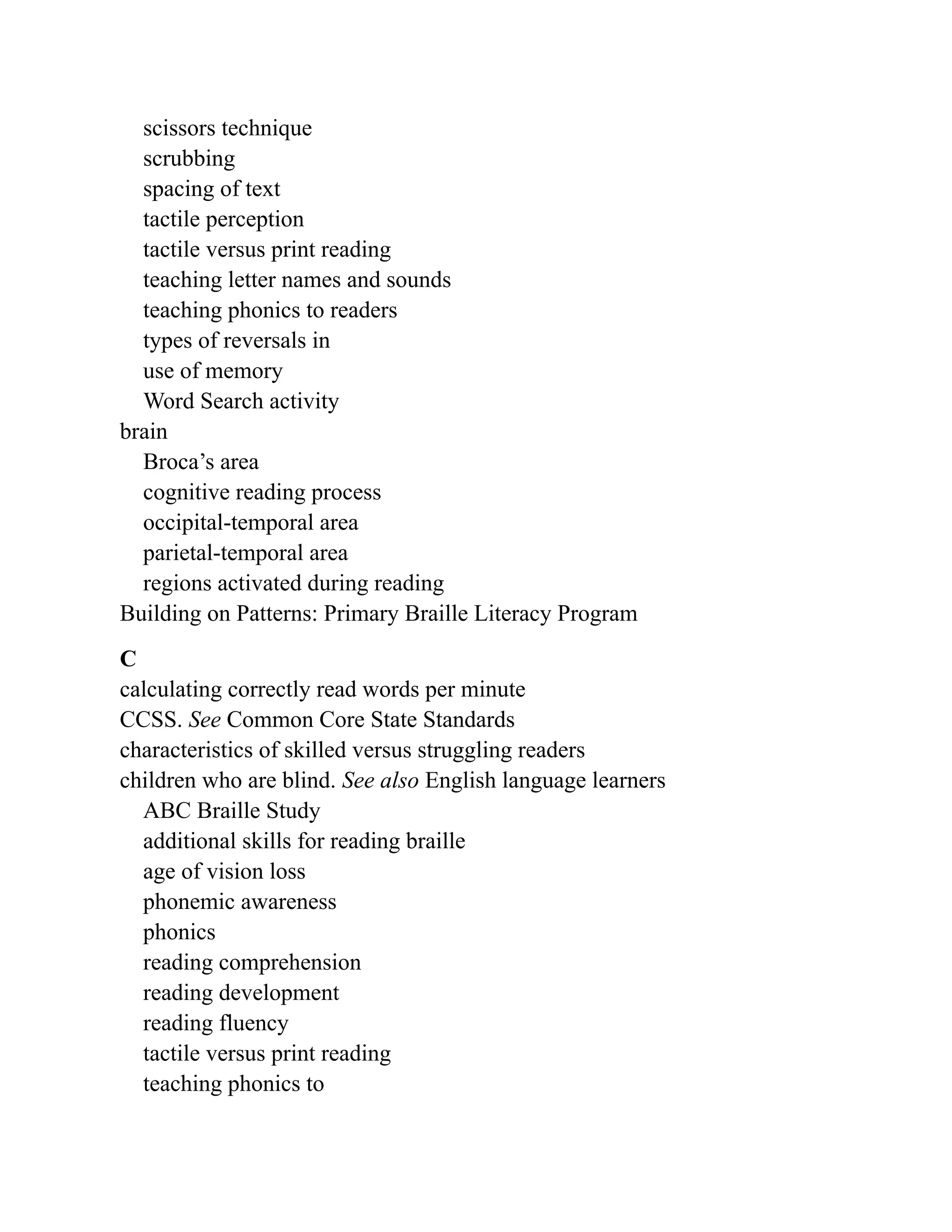 scissors technique
scrubbing
spacing of text
tactile perception
tactile versus print reading
teaching letter names and sounds
teaching phonics to readers
types of reversals in
use of memory
Word Search activity
brain
Broca’s area
cognitive reading process
occipital-temporal area
parietal-temporal area
regions activated during reading
Building on Patterns: Primary Braille Literacy Program
C
calculating correctly read words per minute
CCSS. See Common Core State Standards
characteristics of skilled versus struggling readers
children who are blind. See also English language learners
ABC Braille Study
additional skills for reading braille
age of vision loss
phonemic awareness
phonics
reading comprehension
reading development
reading fluency
tactile versus print reading
teaching phonics to
 