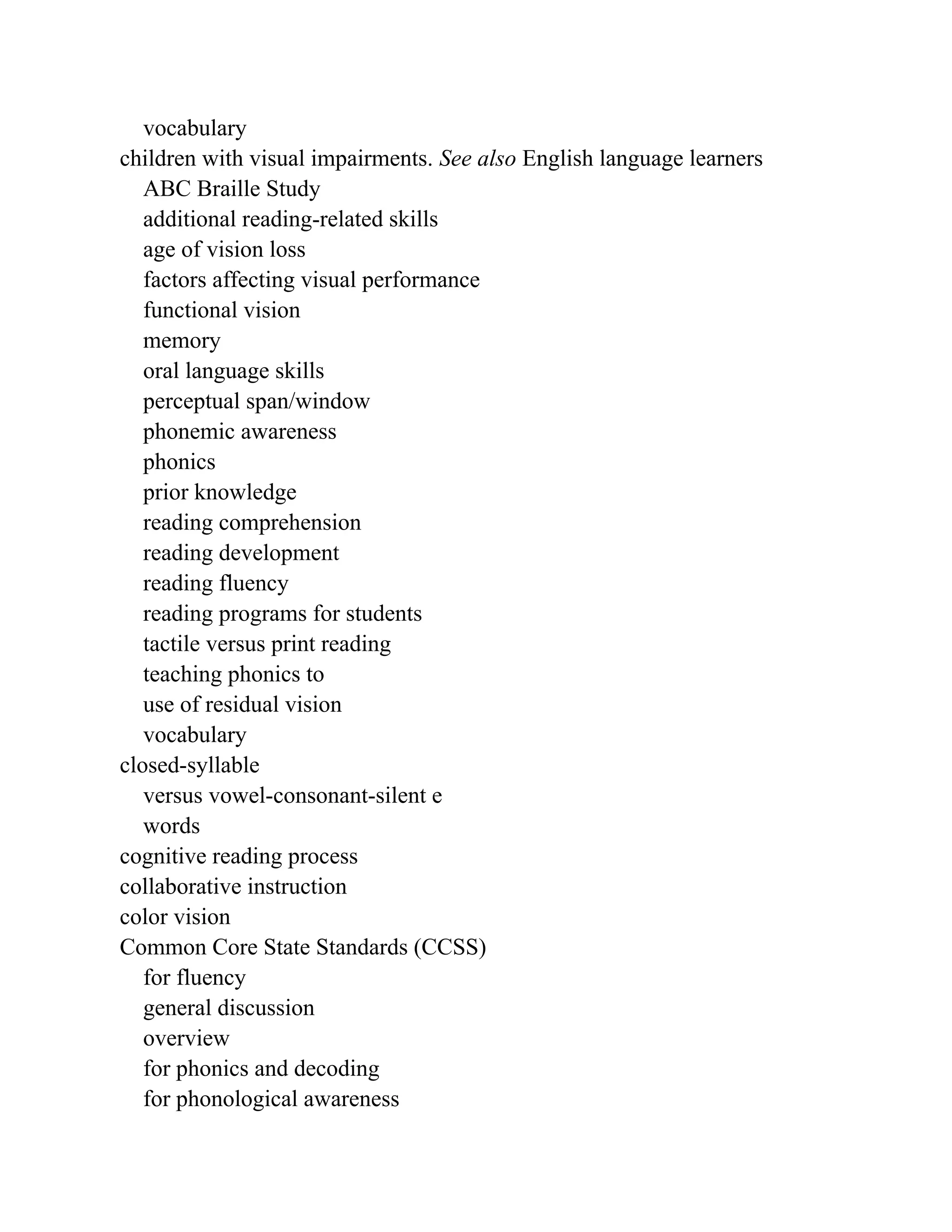 vocabulary
children with visual impairments. See also English language learners
ABC Braille Study
additional reading-related skills
age of vision loss
factors affecting visual performance
functional vision
memory
oral language skills
perceptual span/window
phonemic awareness
phonics
prior knowledge
reading comprehension
reading development
reading fluency
reading programs for students
tactile versus print reading
teaching phonics to
use of residual vision
vocabulary
closed-syllable
versus vowel-consonant-silent e
words
cognitive reading process
collaborative instruction
color vision
Common Core State Standards (CCSS)
for fluency
general discussion
overview
for phonics and decoding
for phonological awareness
 