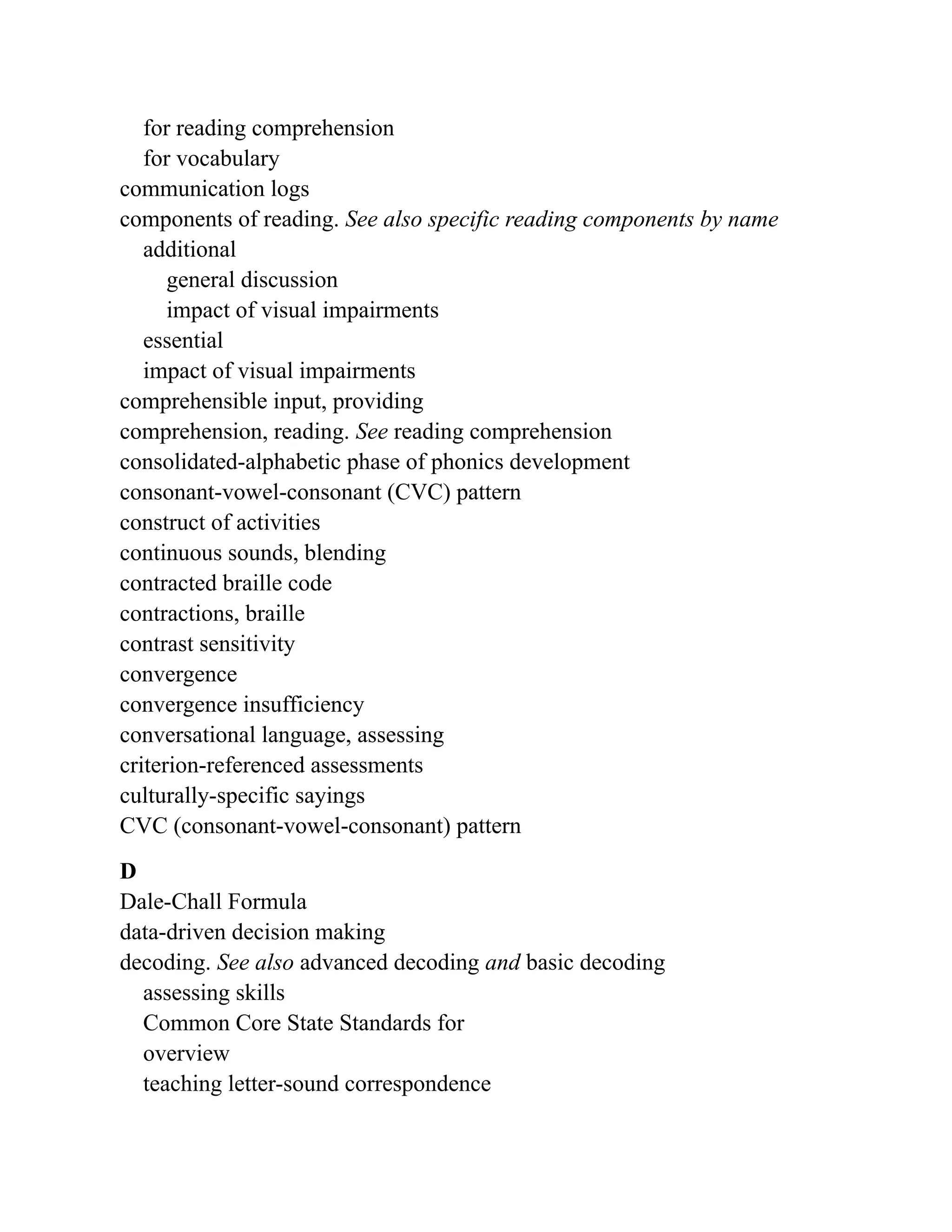 for reading comprehension
for vocabulary
communication logs
components of reading. See also specific reading components by name
additional
general discussion
impact of visual impairments
essential
impact of visual impairments
comprehensible input, providing
comprehension, reading. See reading comprehension
consolidated-alphabetic phase of phonics development
consonant-vowel-consonant (CVC) pattern
construct of activities
continuous sounds, blending
contracted braille code
contractions, braille
contrast sensitivity
convergence
convergence insufficiency
conversational language, assessing
criterion-referenced assessments
culturally-specific sayings
CVC (consonant-vowel-consonant) pattern
D
Dale-Chall Formula
data-driven decision making
decoding. See also advanced decoding and basic decoding
assessing skills
Common Core State Standards for
overview
teaching letter-sound correspondence
 