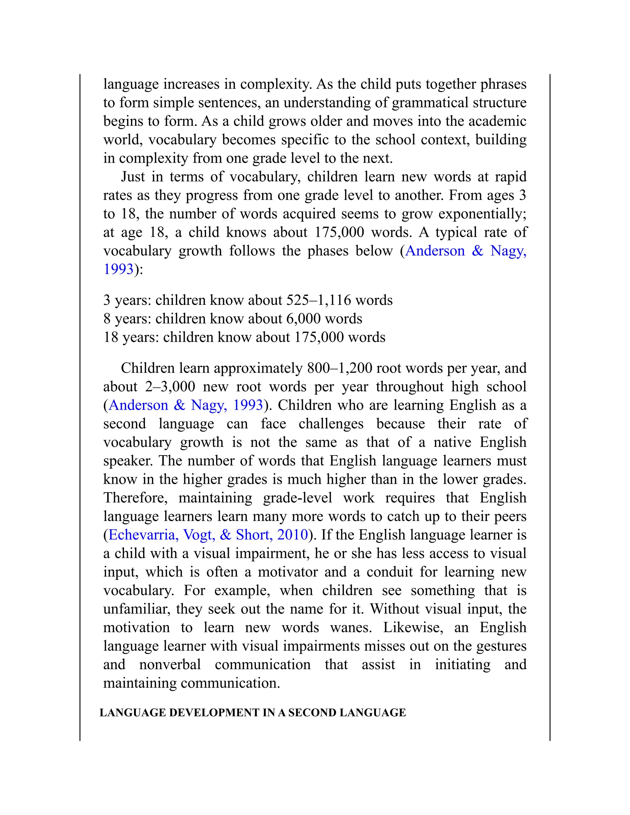 language increases in complexity. As the child puts together phrases
to form simple sentences, an understanding of grammatical structure
begins to form. As a child grows older and moves into the academic
world, vocabulary becomes specific to the school context, building
in complexity from one grade level to the next.
Just in terms of vocabulary, children learn new words at rapid
rates as they progress from one grade level to another. From ages 3
to 18, the number of words acquired seems to grow exponentially;
at age 18, a child knows about 175,000 words. A typical rate of
vocabulary growth follows the phases below (Anderson & Nagy,
1993):
3 years: children know about 525–1,116 words
8 years: children know about 6,000 words
18 years: children know about 175,000 words
Children learn approximately 800–1,200 root words per year, and
about 2–3,000 new root words per year throughout high school
(Anderson & Nagy, 1993). Children who are learning English as a
second language can face challenges because their rate of
vocabulary growth is not the same as that of a native English
speaker. The number of words that English language learners must
know in the higher grades is much higher than in the lower grades.
Therefore, maintaining grade-level work requires that English
language learners learn many more words to catch up to their peers
(Echevarria, Vogt, & Short, 2010). If the English language learner is
a child with a visual impairment, he or she has less access to visual
input, which is often a motivator and a conduit for learning new
vocabulary. For example, when children see something that is
unfamiliar, they seek out the name for it. Without visual input, the
motivation to learn new words wanes. Likewise, an English
language learner with visual impairments misses out on the gestures
and nonverbal communication that assist in initiating and
maintaining communication.
LANGUAGE DEVELOPMENT IN A SECOND LANGUAGE
 