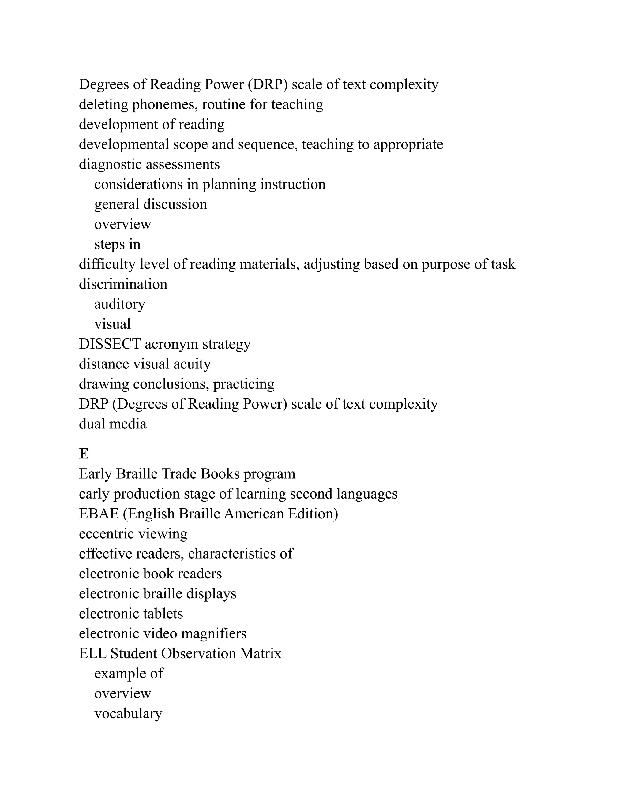 Degrees of Reading Power (DRP) scale of text complexity
deleting phonemes, routine for teaching
development of reading
developmental scope and sequence, teaching to appropriate
diagnostic assessments
considerations in planning instruction
general discussion
overview
steps in
difficulty level of reading materials, adjusting based on purpose of task
discrimination
auditory
visual
DISSECT acronym strategy
distance visual acuity
drawing conclusions, practicing
DRP (Degrees of Reading Power) scale of text complexity
dual media
E
Early Braille Trade Books program
early production stage of learning second languages
EBAE (English Braille American Edition)
eccentric viewing
effective readers, characteristics of
electronic book readers
electronic braille displays
electronic tablets
electronic video magnifiers
ELL Student Observation Matrix
example of
overview
vocabulary
 