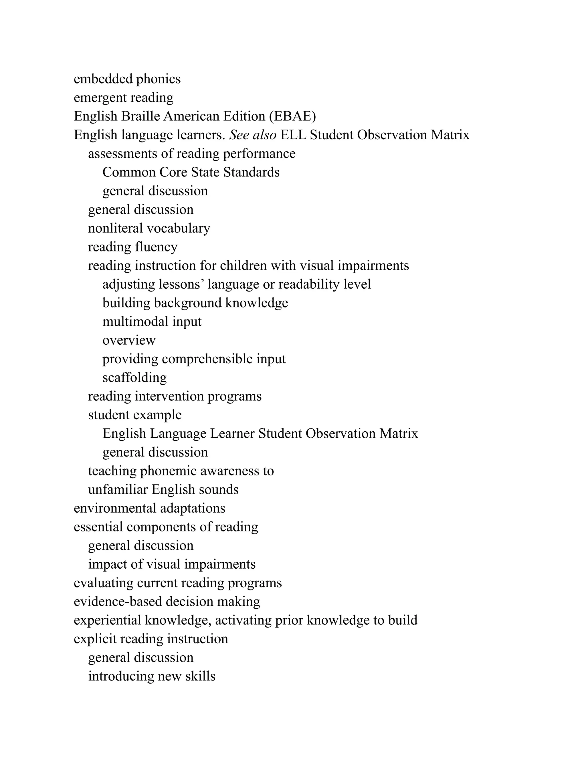 embedded phonics
emergent reading
English Braille American Edition (EBAE)
English language learners. See also ELL Student Observation Matrix
assessments of reading performance
Common Core State Standards
general discussion
general discussion
nonliteral vocabulary
reading fluency
reading instruction for children with visual impairments
adjusting lessons’ language or readability level
building background knowledge
multimodal input
overview
providing comprehensible input
scaffolding
reading intervention programs
student example
English Language Learner Student Observation Matrix
general discussion
teaching phonemic awareness to
unfamiliar English sounds
environmental adaptations
essential components of reading
general discussion
impact of visual impairments
evaluating current reading programs
evidence-based decision making
experiential knowledge, activating prior knowledge to build
explicit reading instruction
general discussion
introducing new skills
 