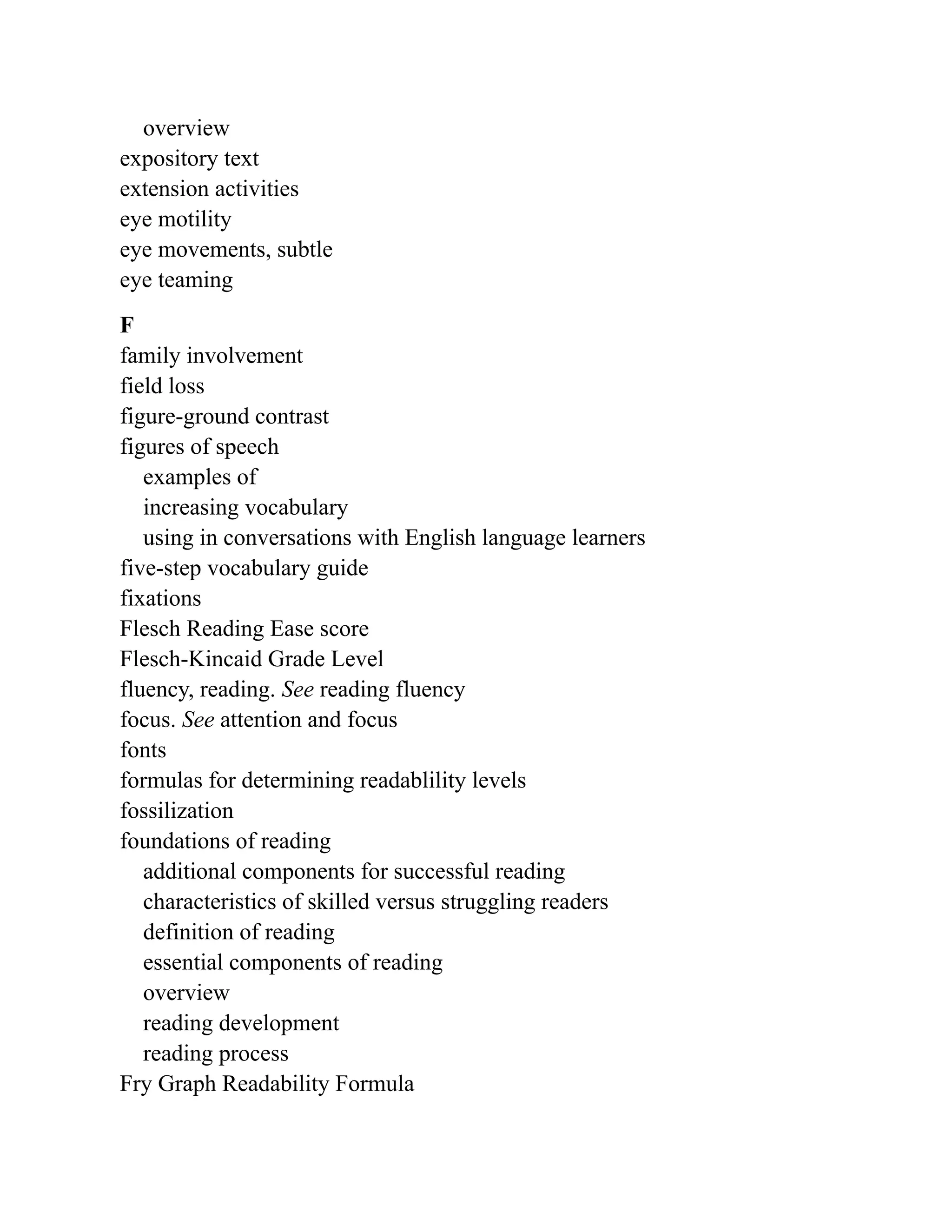 overview
expository text
extension activities
eye motility
eye movements, subtle
eye teaming
F
family involvement
field loss
figure-ground contrast
figures of speech
examples of
increasing vocabulary
using in conversations with English language learners
five-step vocabulary guide
fixations
Flesch Reading Ease score
Flesch-Kincaid Grade Level
fluency, reading. See reading fluency
focus. See attention and focus
fonts
formulas for determining readablility levels
fossilization
foundations of reading
additional components for successful reading
characteristics of skilled versus struggling readers
definition of reading
essential components of reading
overview
reading development
reading process
Fry Graph Readability Formula
 
