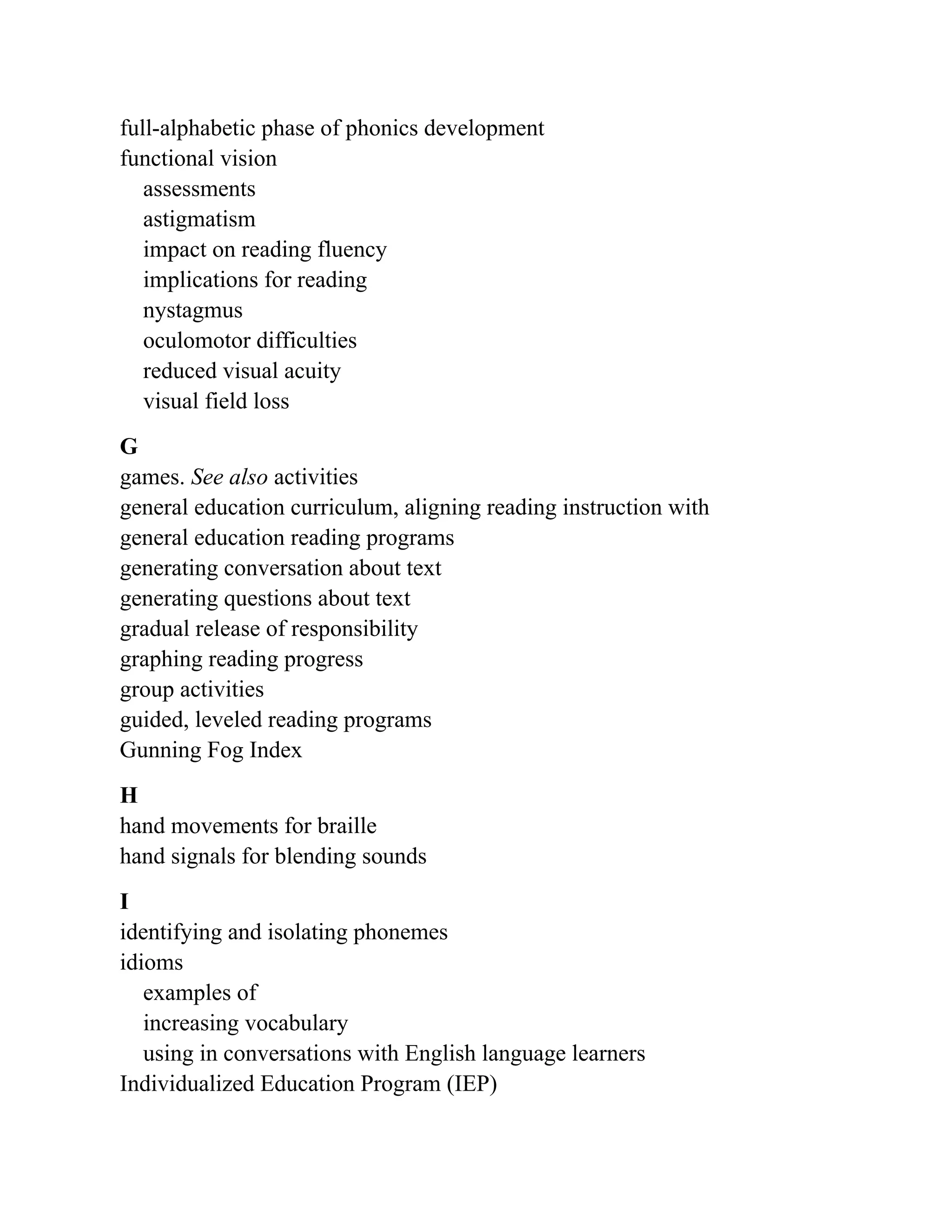 full-alphabetic phase of phonics development
functional vision
assessments
astigmatism
impact on reading fluency
implications for reading
nystagmus
oculomotor difficulties
reduced visual acuity
visual field loss
G
games. See also activities
general education curriculum, aligning reading instruction with
general education reading programs
generating conversation about text
generating questions about text
gradual release of responsibility
graphing reading progress
group activities
guided, leveled reading programs
Gunning Fog Index
H
hand movements for braille
hand signals for blending sounds
I
identifying and isolating phonemes
idioms
examples of
increasing vocabulary
using in conversations with English language learners
Individualized Education Program (IEP)
 