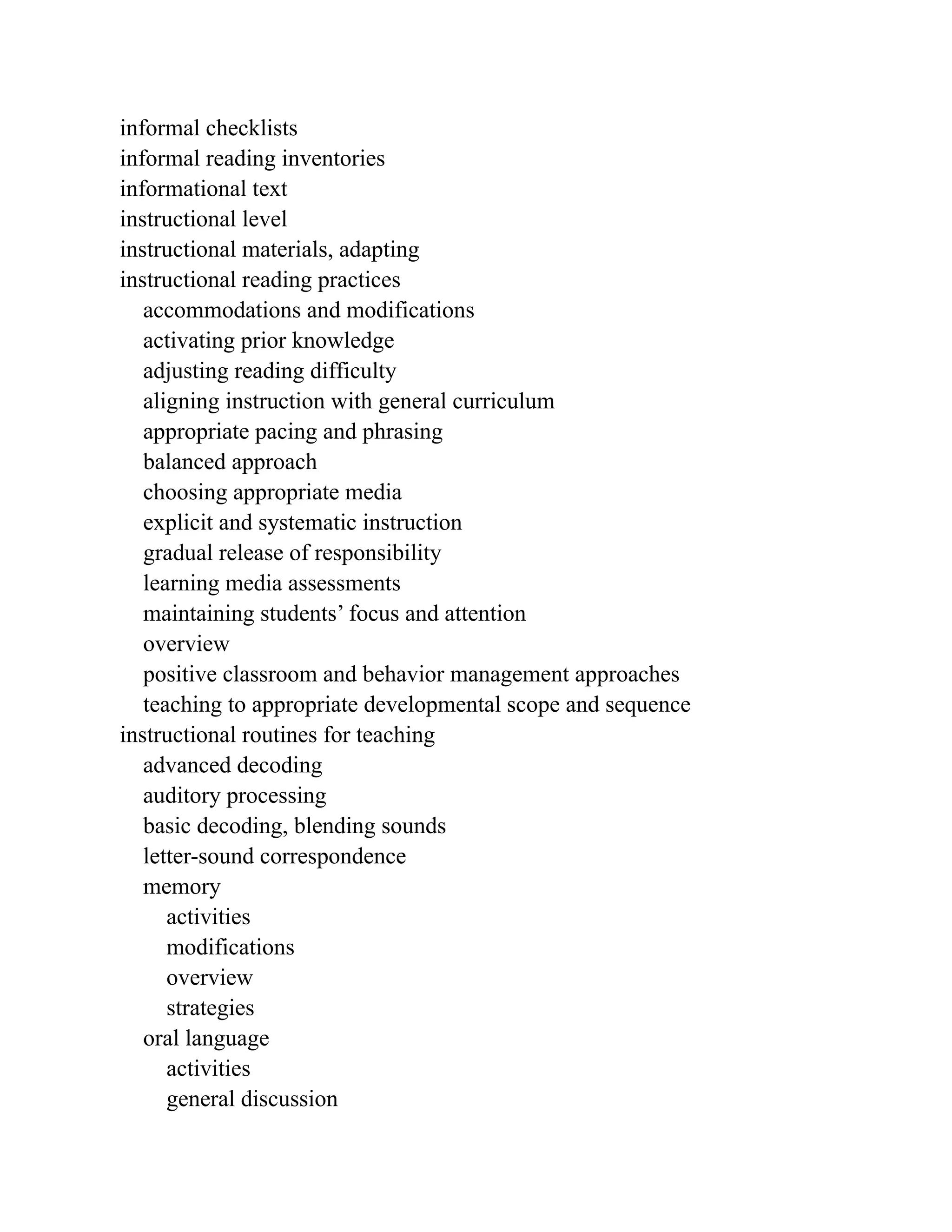 informal checklists
informal reading inventories
informational text
instructional level
instructional materials, adapting
instructional reading practices
accommodations and modifications
activating prior knowledge
adjusting reading difficulty
aligning instruction with general curriculum
appropriate pacing and phrasing
balanced approach
choosing appropriate media
explicit and systematic instruction
gradual release of responsibility
learning media assessments
maintaining students’ focus and attention
overview
positive classroom and behavior management approaches
teaching to appropriate developmental scope and sequence
instructional routines for teaching
advanced decoding
auditory processing
basic decoding, blending sounds
letter-sound correspondence
memory
activities
modifications
overview
strategies
oral language
activities
general discussion
 
