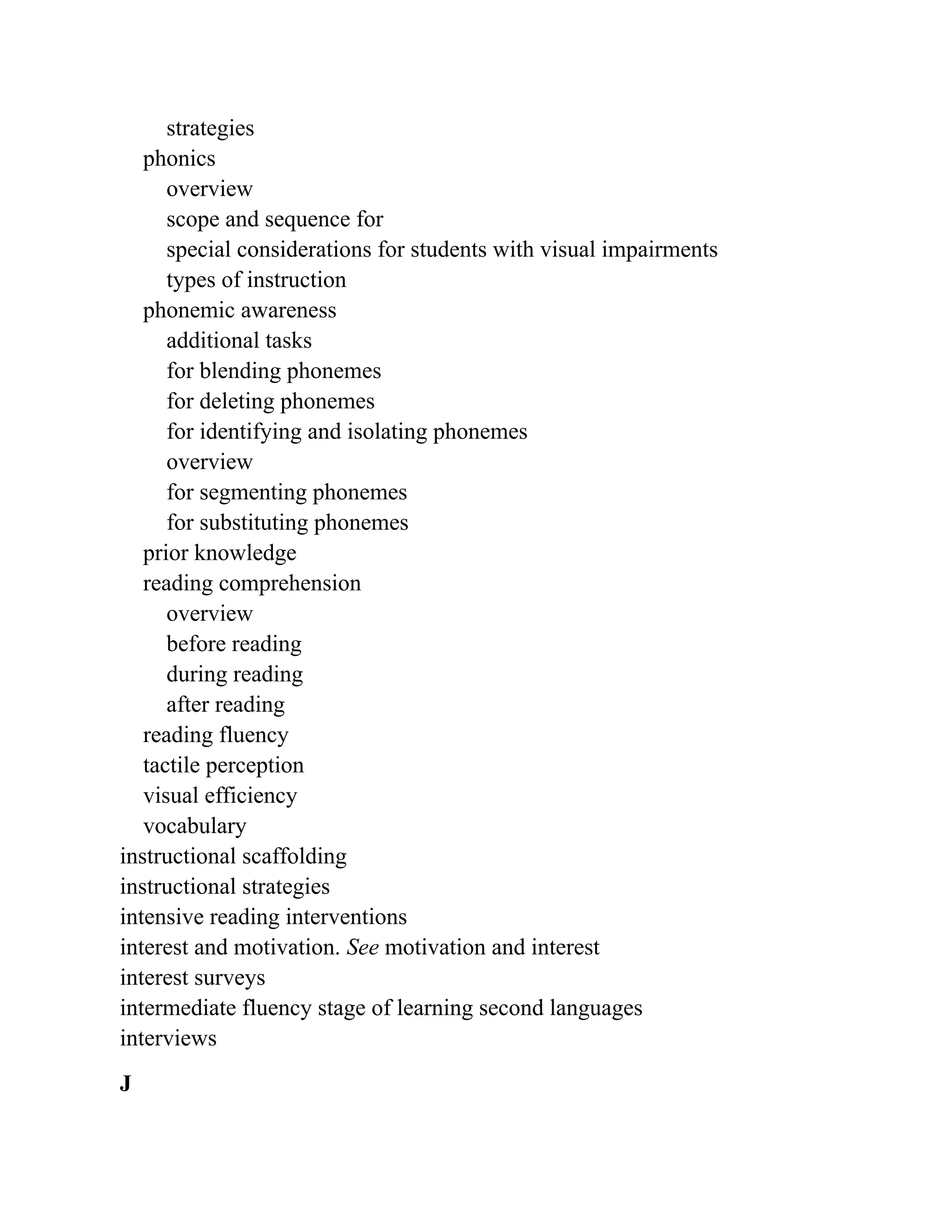 strategies
phonics
overview
scope and sequence for
special considerations for students with visual impairments
types of instruction
phonemic awareness
additional tasks
for blending phonemes
for deleting phonemes
for identifying and isolating phonemes
overview
for segmenting phonemes
for substituting phonemes
prior knowledge
reading comprehension
overview
before reading
during reading
after reading
reading fluency
tactile perception
visual efficiency
vocabulary
instructional scaffolding
instructional strategies
intensive reading interventions
interest and motivation. See motivation and interest
interest surveys
intermediate fluency stage of learning second languages
interviews
J
 