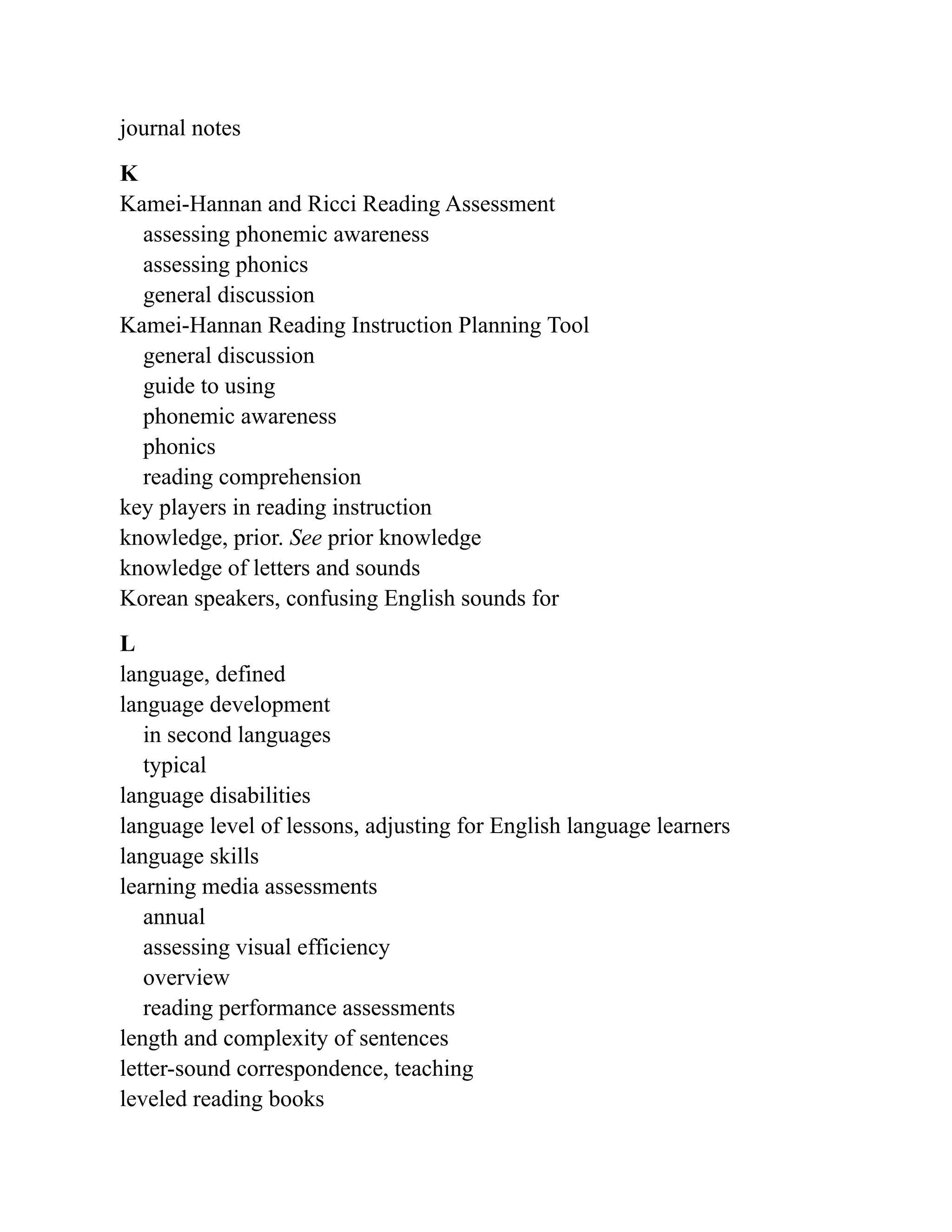 journal notes
K
Kamei-Hannan and Ricci Reading Assessment
assessing phonemic awareness
assessing phonics
general discussion
Kamei-Hannan Reading Instruction Planning Tool
general discussion
guide to using
phonemic awareness
phonics
reading comprehension
key players in reading instruction
knowledge, prior. See prior knowledge
knowledge of letters and sounds
Korean speakers, confusing English sounds for
L
language, defined
language development
in second languages
typical
language disabilities
language level of lessons, adjusting for English language learners
language skills
learning media assessments
annual
assessing visual efficiency
overview
reading performance assessments
length and complexity of sentences
letter-sound correspondence, teaching
leveled reading books
 