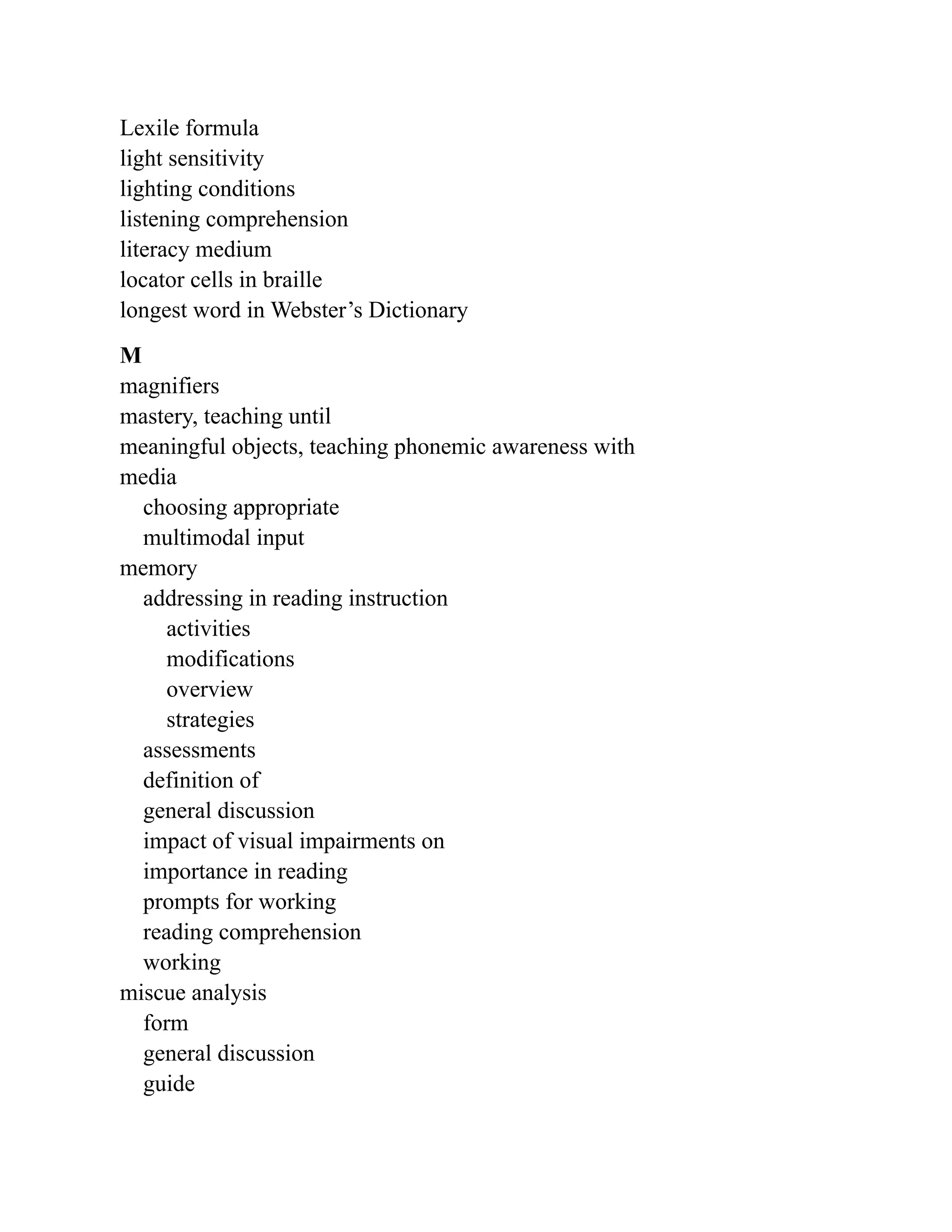 Lexile formula
light sensitivity
lighting conditions
listening comprehension
literacy medium
locator cells in braille
longest word in Webster’s Dictionary
M
magnifiers
mastery, teaching until
meaningful objects, teaching phonemic awareness with
media
choosing appropriate
multimodal input
memory
addressing in reading instruction
activities
modifications
overview
strategies
assessments
definition of
general discussion
impact of visual impairments on
importance in reading
prompts for working
reading comprehension
working
miscue analysis
form
general discussion
guide
 