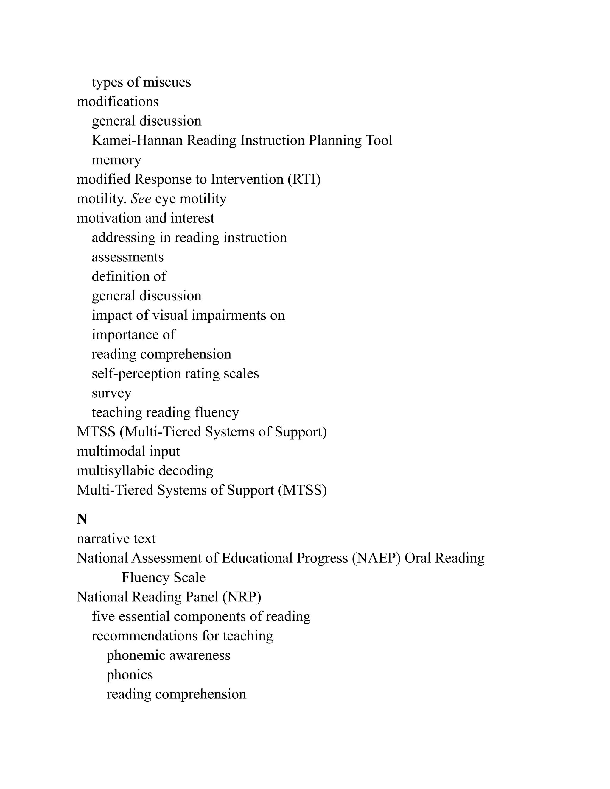 types of miscues
modifications
general discussion
Kamei-Hannan Reading Instruction Planning Tool
memory
modified Response to Intervention (RTI)
motility. See eye motility
motivation and interest
addressing in reading instruction
assessments
definition of
general discussion
impact of visual impairments on
importance of
reading comprehension
self-perception rating scales
survey
teaching reading fluency
MTSS (Multi-Tiered Systems of Support)
multimodal input
multisyllabic decoding
Multi-Tiered Systems of Support (MTSS)
N
narrative text
National Assessment of Educational Progress (NAEP) Oral Reading
Fluency Scale
National Reading Panel (NRP)
five essential components of reading
recommendations for teaching
phonemic awareness
phonics
reading comprehension
 