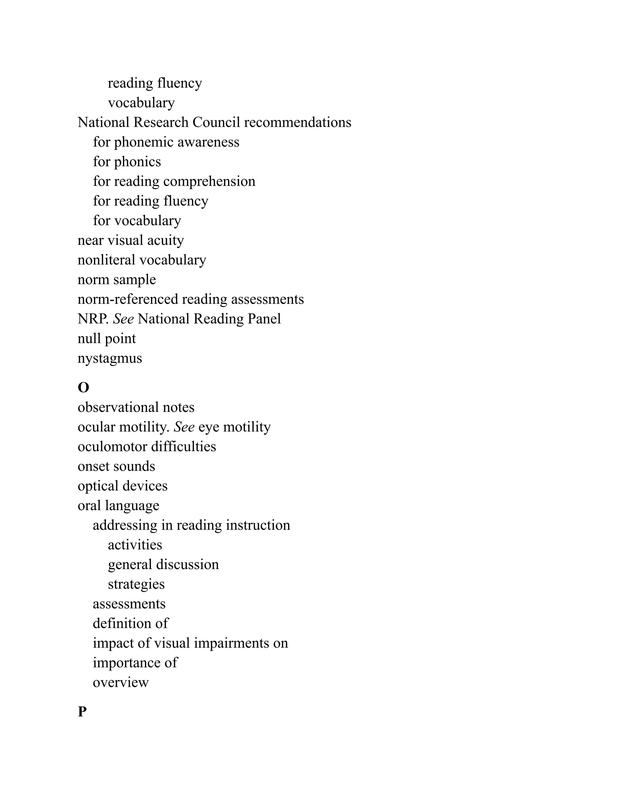 reading fluency
vocabulary
National Research Council recommendations
for phonemic awareness
for phonics
for reading comprehension
for reading fluency
for vocabulary
near visual acuity
nonliteral vocabulary
norm sample
norm-referenced reading assessments
NRP. See National Reading Panel
null point
nystagmus
O
observational notes
ocular motility. See eye motility
oculomotor difficulties
onset sounds
optical devices
oral language
addressing in reading instruction
activities
general discussion
strategies
assessments
definition of
impact of visual impairments on
importance of
overview
P
 