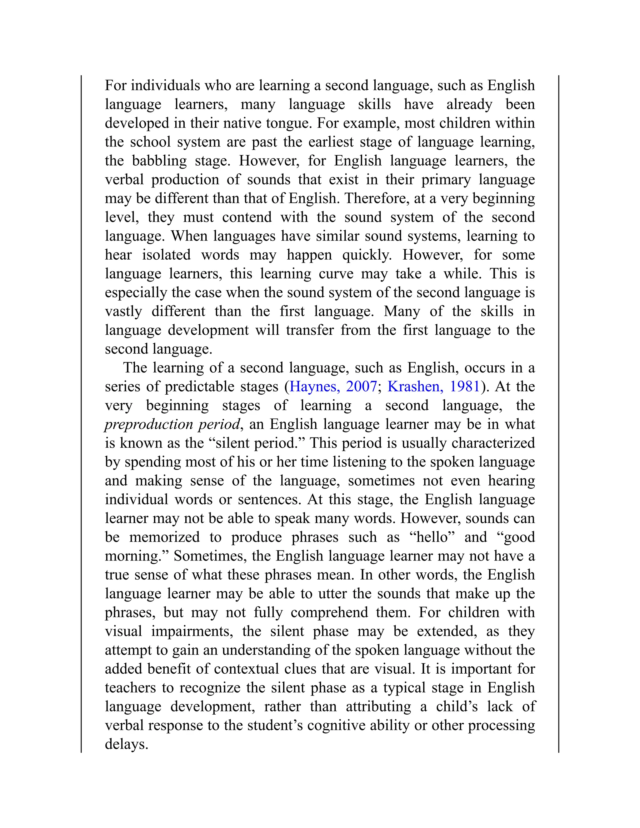 For individuals who are learning a second language, such as English
language learners, many language skills have already been
developed in their native tongue. For example, most children within
the school system are past the earliest stage of language learning,
the babbling stage. However, for English language learners, the
verbal production of sounds that exist in their primary language
may be different than that of English. Therefore, at a very beginning
level, they must contend with the sound system of the second
language. When languages have similar sound systems, learning to
hear isolated words may happen quickly. However, for some
language learners, this learning curve may take a while. This is
especially the case when the sound system of the second language is
vastly different than the first language. Many of the skills in
language development will transfer from the first language to the
second language.
The learning of a second language, such as English, occurs in a
series of predictable stages (Haynes, 2007; Krashen, 1981). At the
very beginning stages of learning a second language, the
preproduction period, an English language learner may be in what
is known as the “silent period.” This period is usually characterized
by spending most of his or her time listening to the spoken language
and making sense of the language, sometimes not even hearing
individual words or sentences. At this stage, the English language
learner may not be able to speak many words. However, sounds can
be memorized to produce phrases such as “hello” and “good
morning.” Sometimes, the English language learner may not have a
true sense of what these phrases mean. In other words, the English
language learner may be able to utter the sounds that make up the
phrases, but may not fully comprehend them. For children with
visual impairments, the silent phase may be extended, as they
attempt to gain an understanding of the spoken language without the
added benefit of contextual clues that are visual. It is important for
teachers to recognize the silent phase as a typical stage in English
language development, rather than attributing a child’s lack of
verbal response to the student’s cognitive ability or other processing
delays.
 