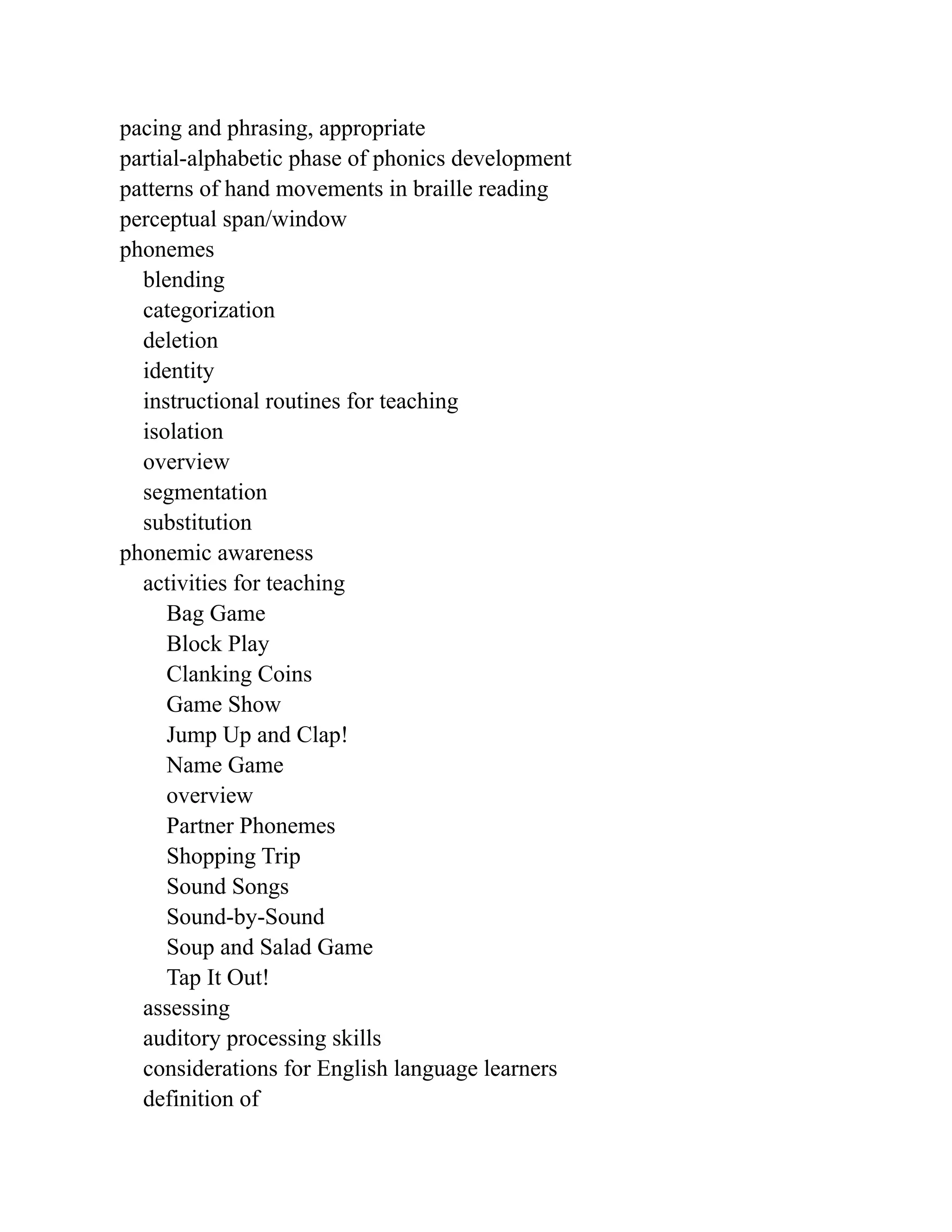 pacing and phrasing, appropriate
partial-alphabetic phase of phonics development
patterns of hand movements in braille reading
perceptual span/window
phonemes
blending
categorization
deletion
identity
instructional routines for teaching
isolation
overview
segmentation
substitution
phonemic awareness
activities for teaching
Bag Game
Block Play
Clanking Coins
Game Show
Jump Up and Clap!
Name Game
overview
Partner Phonemes
Shopping Trip
Sound Songs
Sound-by-Sound
Soup and Salad Game
Tap It Out!
assessing
auditory processing skills
considerations for English language learners
definition of
 