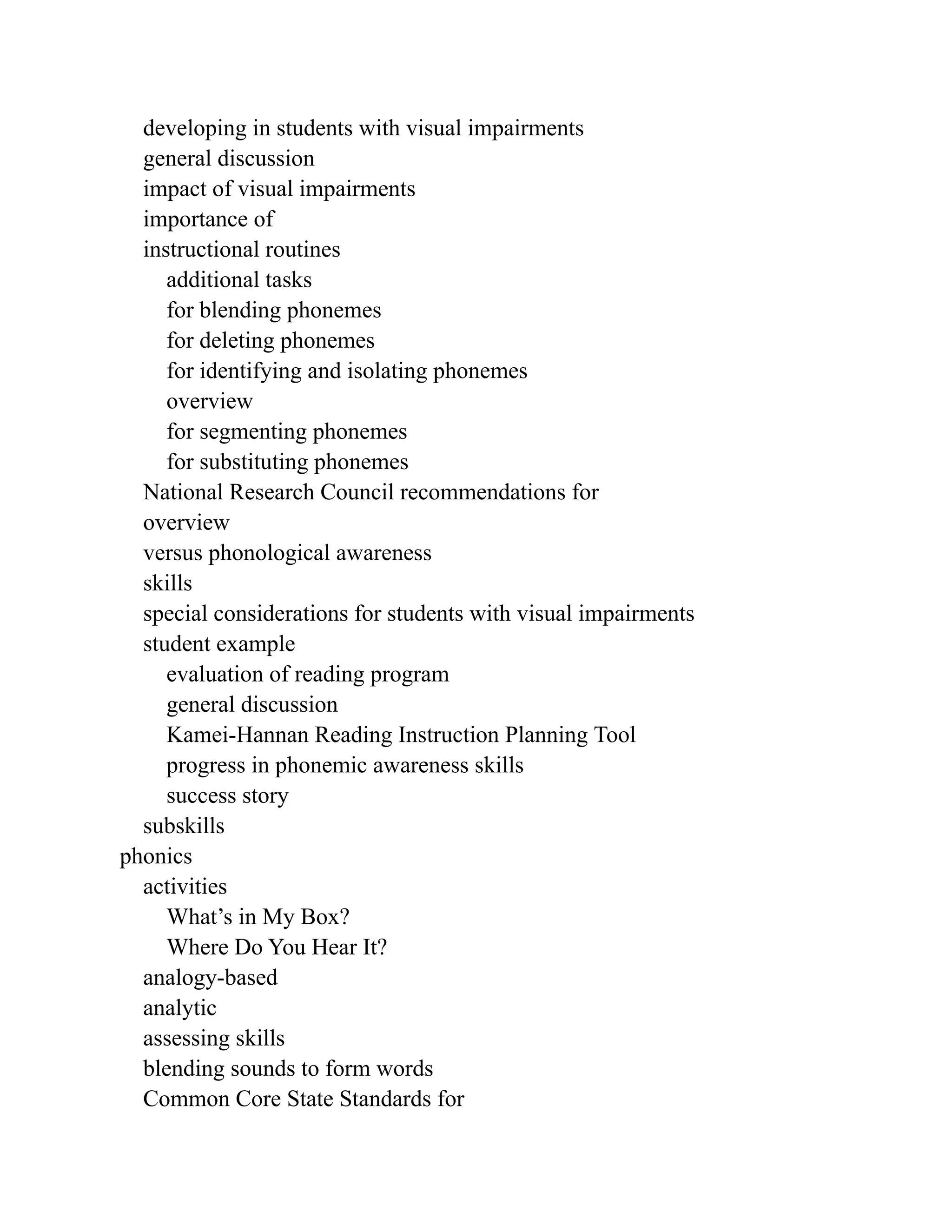 developing in students with visual impairments
general discussion
impact of visual impairments
importance of
instructional routines
additional tasks
for blending phonemes
for deleting phonemes
for identifying and isolating phonemes
overview
for segmenting phonemes
for substituting phonemes
National Research Council recommendations for
overview
versus phonological awareness
skills
special considerations for students with visual impairments
student example
evaluation of reading program
general discussion
Kamei-Hannan Reading Instruction Planning Tool
progress in phonemic awareness skills
success story
subskills
phonics
activities
What’s in My Box?
Where Do You Hear It?
analogy-based
analytic
assessing skills
blending sounds to form words
Common Core State Standards for
 