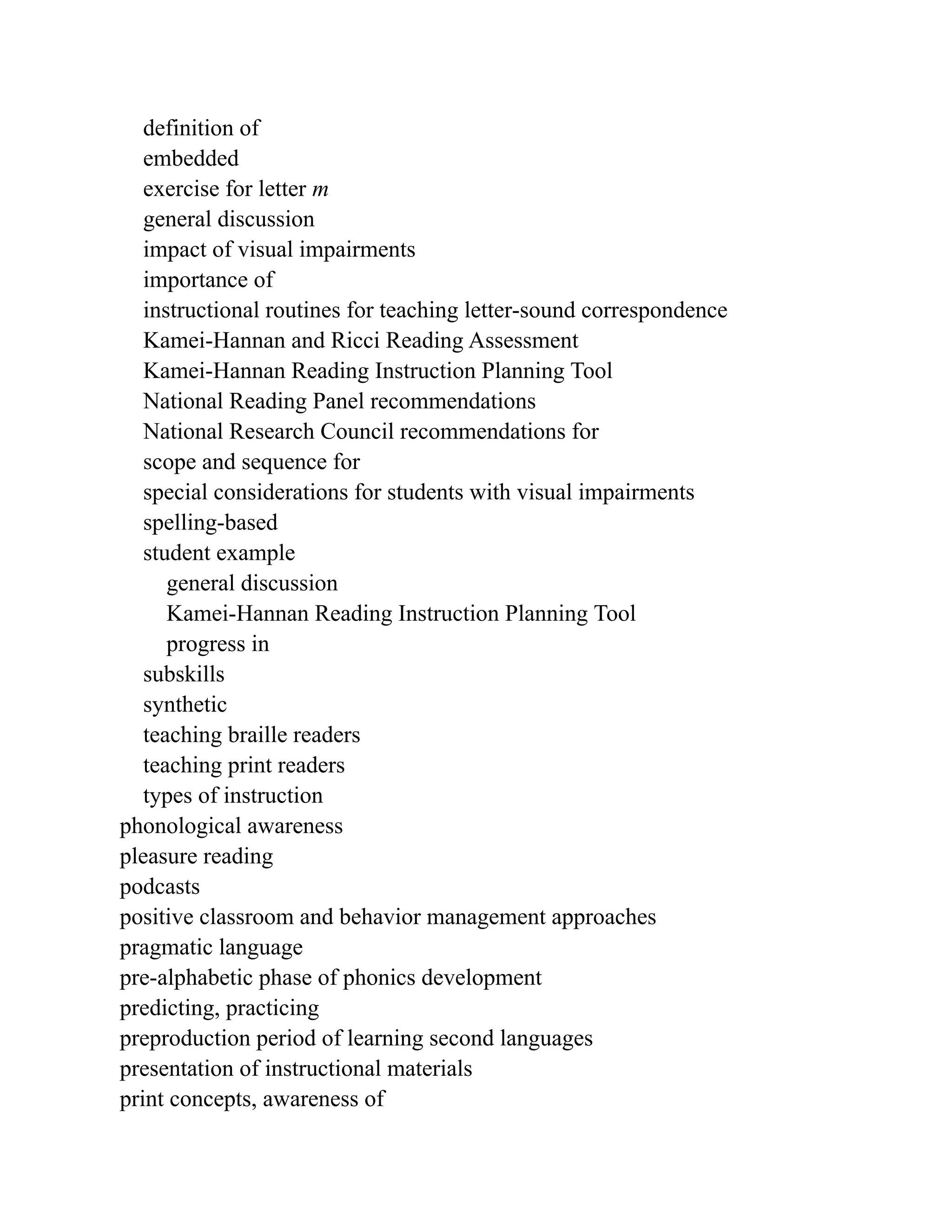 definition of
embedded
exercise for letter m
general discussion
impact of visual impairments
importance of
instructional routines for teaching letter-sound correspondence
Kamei-Hannan and Ricci Reading Assessment
Kamei-Hannan Reading Instruction Planning Tool
National Reading Panel recommendations
National Research Council recommendations for
scope and sequence for
special considerations for students with visual impairments
spelling-based
student example
general discussion
Kamei-Hannan Reading Instruction Planning Tool
progress in
subskills
synthetic
teaching braille readers
teaching print readers
types of instruction
phonological awareness
pleasure reading
podcasts
positive classroom and behavior management approaches
pragmatic language
pre-alphabetic phase of phonics development
predicting, practicing
preproduction period of learning second languages
presentation of instructional materials
print concepts, awareness of
 