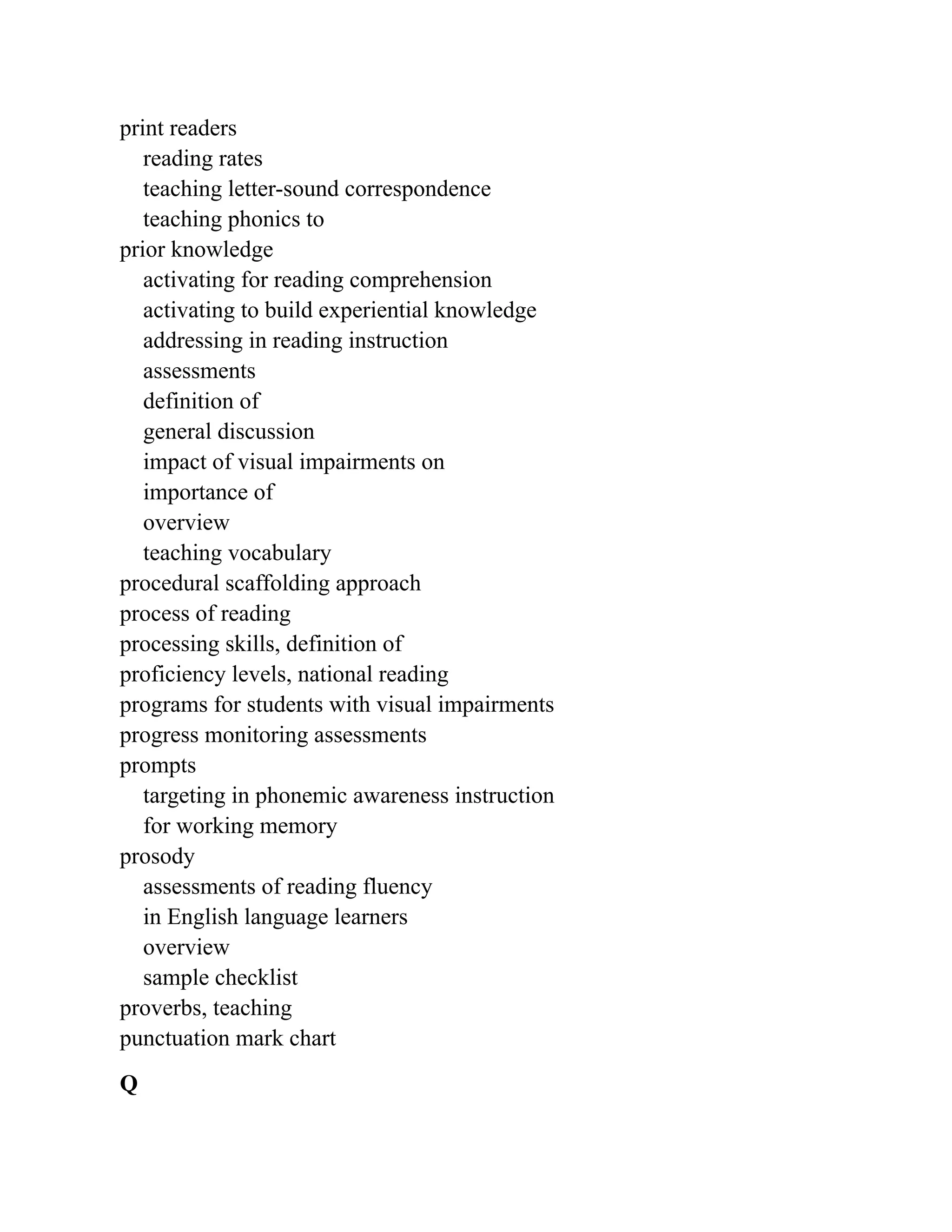 print readers
reading rates
teaching letter-sound correspondence
teaching phonics to
prior knowledge
activating for reading comprehension
activating to build experiential knowledge
addressing in reading instruction
assessments
definition of
general discussion
impact of visual impairments on
importance of
overview
teaching vocabulary
procedural scaffolding approach
process of reading
processing skills, definition of
proficiency levels, national reading
programs for students with visual impairments
progress monitoring assessments
prompts
targeting in phonemic awareness instruction
for working memory
prosody
assessments of reading fluency
in English language learners
overview
sample checklist
proverbs, teaching
punctuation mark chart
Q
 