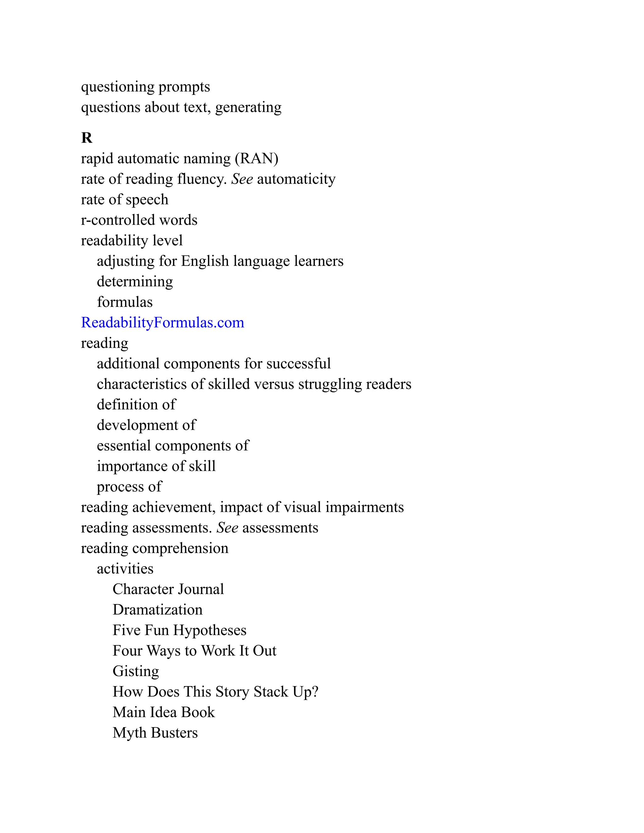 questioning prompts
questions about text, generating
R
rapid automatic naming (RAN)
rate of reading fluency. See automaticity
rate of speech
r-controlled words
readability level
adjusting for English language learners
determining
formulas
ReadabilityFormulas.com
reading
additional components for successful
characteristics of skilled versus struggling readers
definition of
development of
essential components of
importance of skill
process of
reading achievement, impact of visual impairments
reading assessments. See assessments
reading comprehension
activities
Character Journal
Dramatization
Five Fun Hypotheses
Four Ways to Work It Out
Gisting
How Does This Story Stack Up?
Main Idea Book
Myth Busters
 
