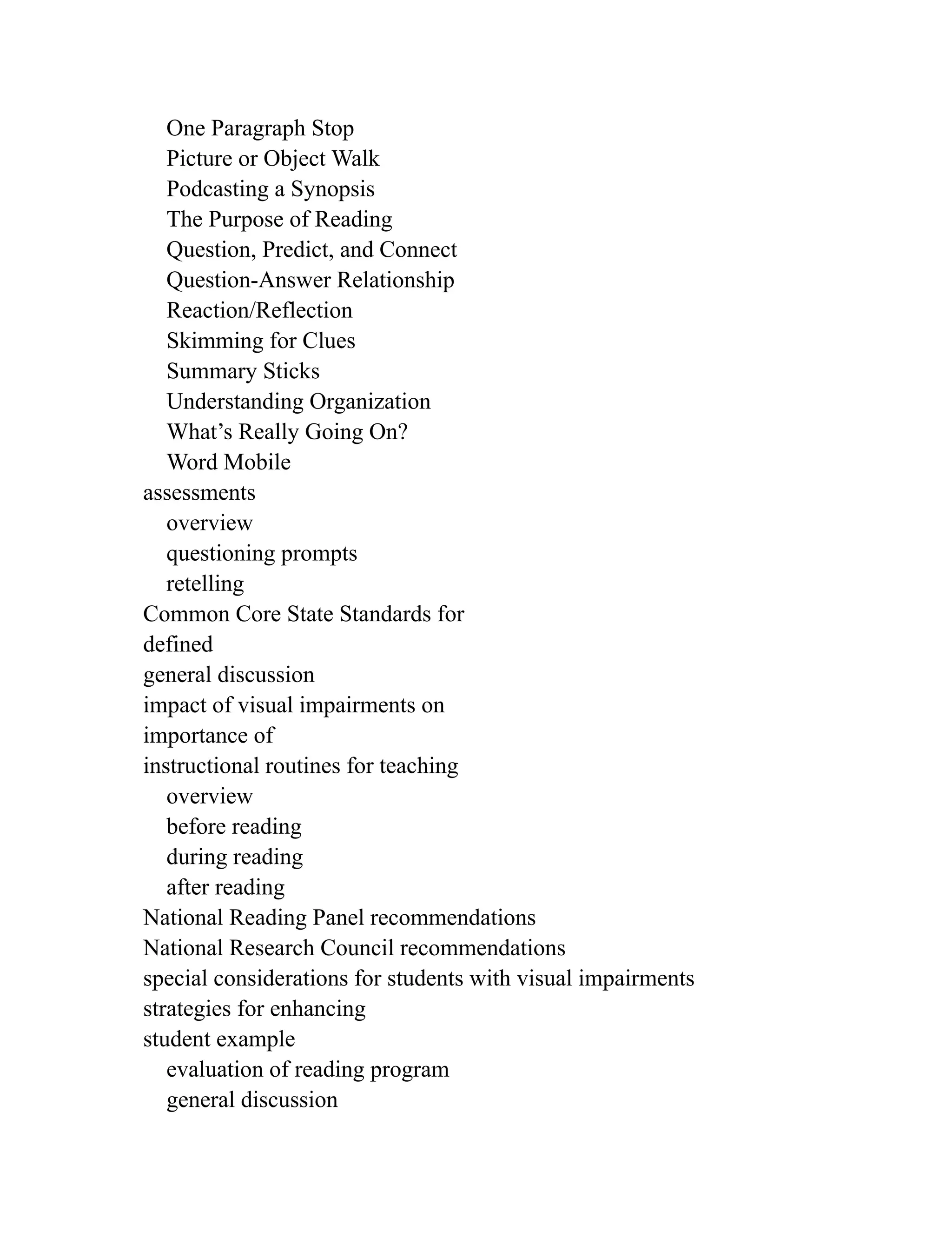 One Paragraph Stop
Picture or Object Walk
Podcasting a Synopsis
The Purpose of Reading
Question, Predict, and Connect
Question-Answer Relationship
Reaction/Reflection
Skimming for Clues
Summary Sticks
Understanding Organization
What’s Really Going On?
Word Mobile
assessments
overview
questioning prompts
retelling
Common Core State Standards for
defined
general discussion
impact of visual impairments on
importance of
instructional routines for teaching
overview
before reading
during reading
after reading
National Reading Panel recommendations
National Research Council recommendations
special considerations for students with visual impairments
strategies for enhancing
student example
evaluation of reading program
general discussion
 
