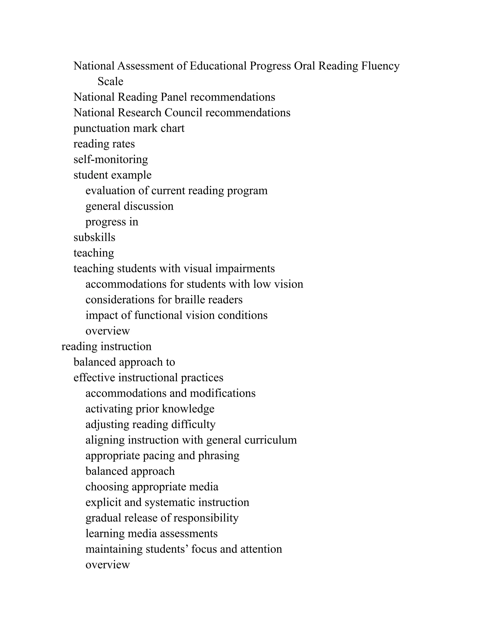 National Assessment of Educational Progress Oral Reading Fluency
Scale
National Reading Panel recommendations
National Research Council recommendations
punctuation mark chart
reading rates
self-monitoring
student example
evaluation of current reading program
general discussion
progress in
subskills
teaching
teaching students with visual impairments
accommodations for students with low vision
considerations for braille readers
impact of functional vision conditions
overview
reading instruction
balanced approach to
effective instructional practices
accommodations and modifications
activating prior knowledge
adjusting reading difficulty
aligning instruction with general curriculum
appropriate pacing and phrasing
balanced approach
choosing appropriate media
explicit and systematic instruction
gradual release of responsibility
learning media assessments
maintaining students’ focus and attention
overview
 