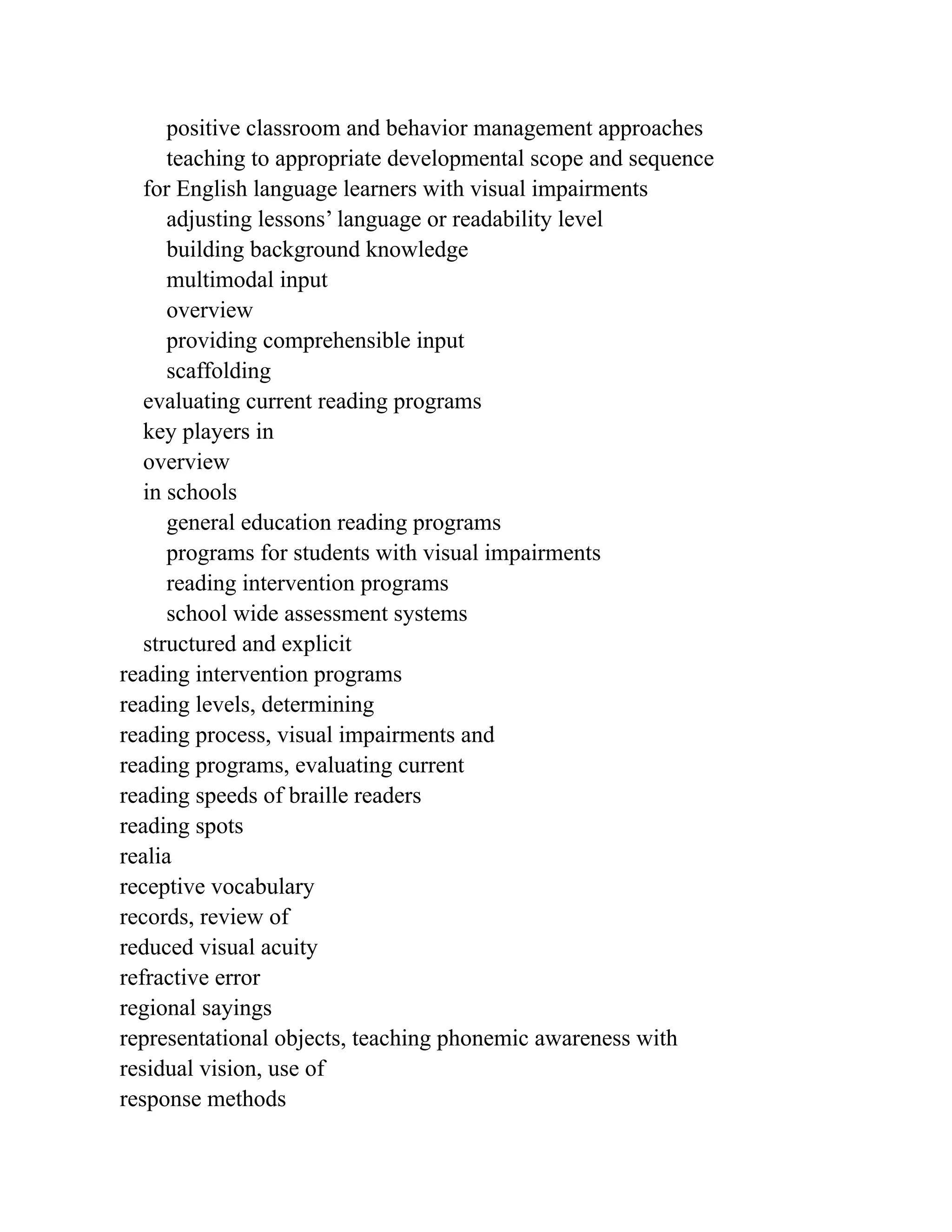 positive classroom and behavior management approaches
teaching to appropriate developmental scope and sequence
for English language learners with visual impairments
adjusting lessons’ language or readability level
building background knowledge
multimodal input
overview
providing comprehensible input
scaffolding
evaluating current reading programs
key players in
overview
in schools
general education reading programs
programs for students with visual impairments
reading intervention programs
school wide assessment systems
structured and explicit
reading intervention programs
reading levels, determining
reading process, visual impairments and
reading programs, evaluating current
reading speeds of braille readers
reading spots
realia
receptive vocabulary
records, review of
reduced visual acuity
refractive error
regional sayings
representational objects, teaching phonemic awareness with
residual vision, use of
response methods
 