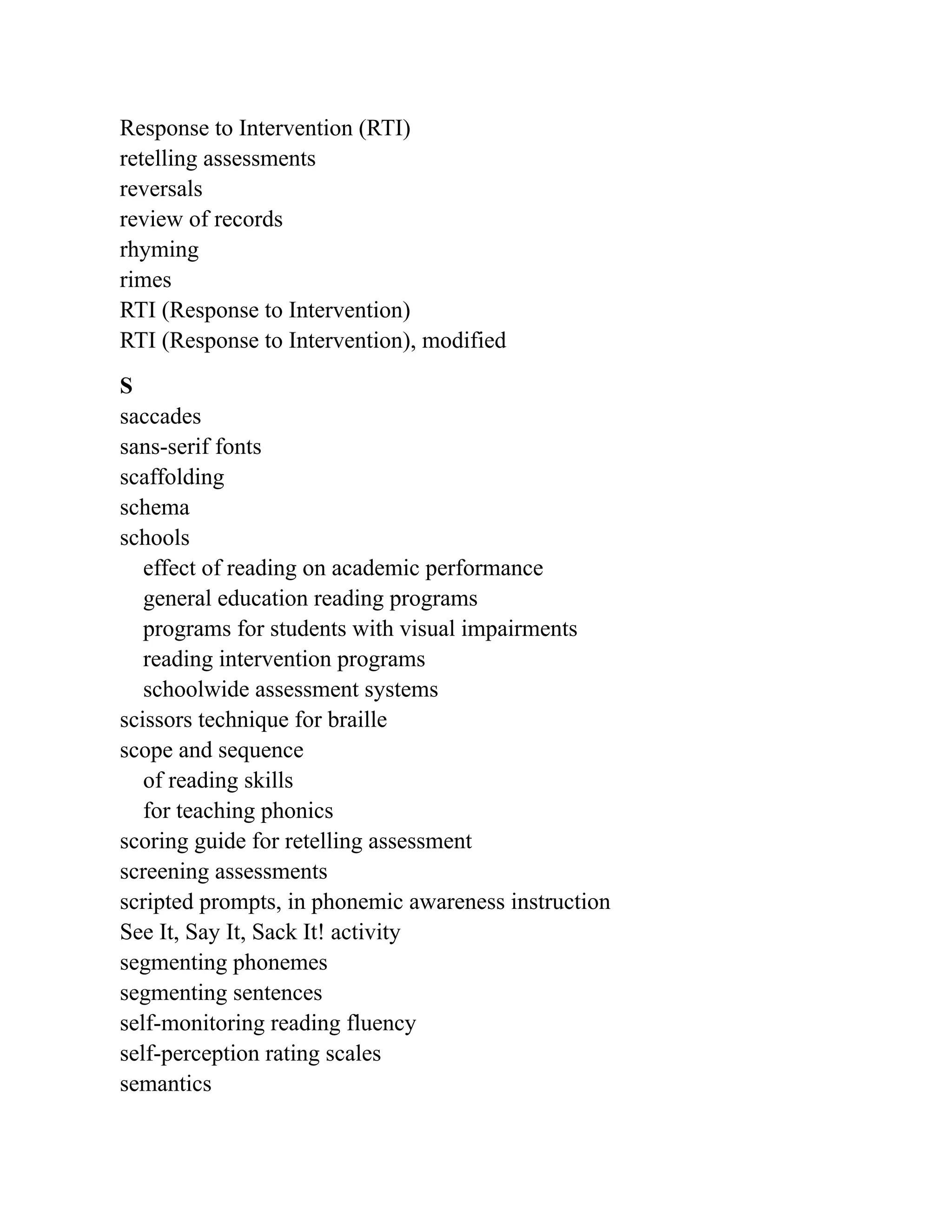 Response to Intervention (RTI)
retelling assessments
reversals
review of records
rhyming
rimes
RTI (Response to Intervention)
RTI (Response to Intervention), modified
S
saccades
sans-serif fonts
scaffolding
schema
schools
effect of reading on academic performance
general education reading programs
programs for students with visual impairments
reading intervention programs
schoolwide assessment systems
scissors technique for braille
scope and sequence
of reading skills
for teaching phonics
scoring guide for retelling assessment
screening assessments
scripted prompts, in phonemic awareness instruction
See It, Say It, Sack It! activity
segmenting phonemes
segmenting sentences
self-monitoring reading fluency
self-perception rating scales
semantics
 