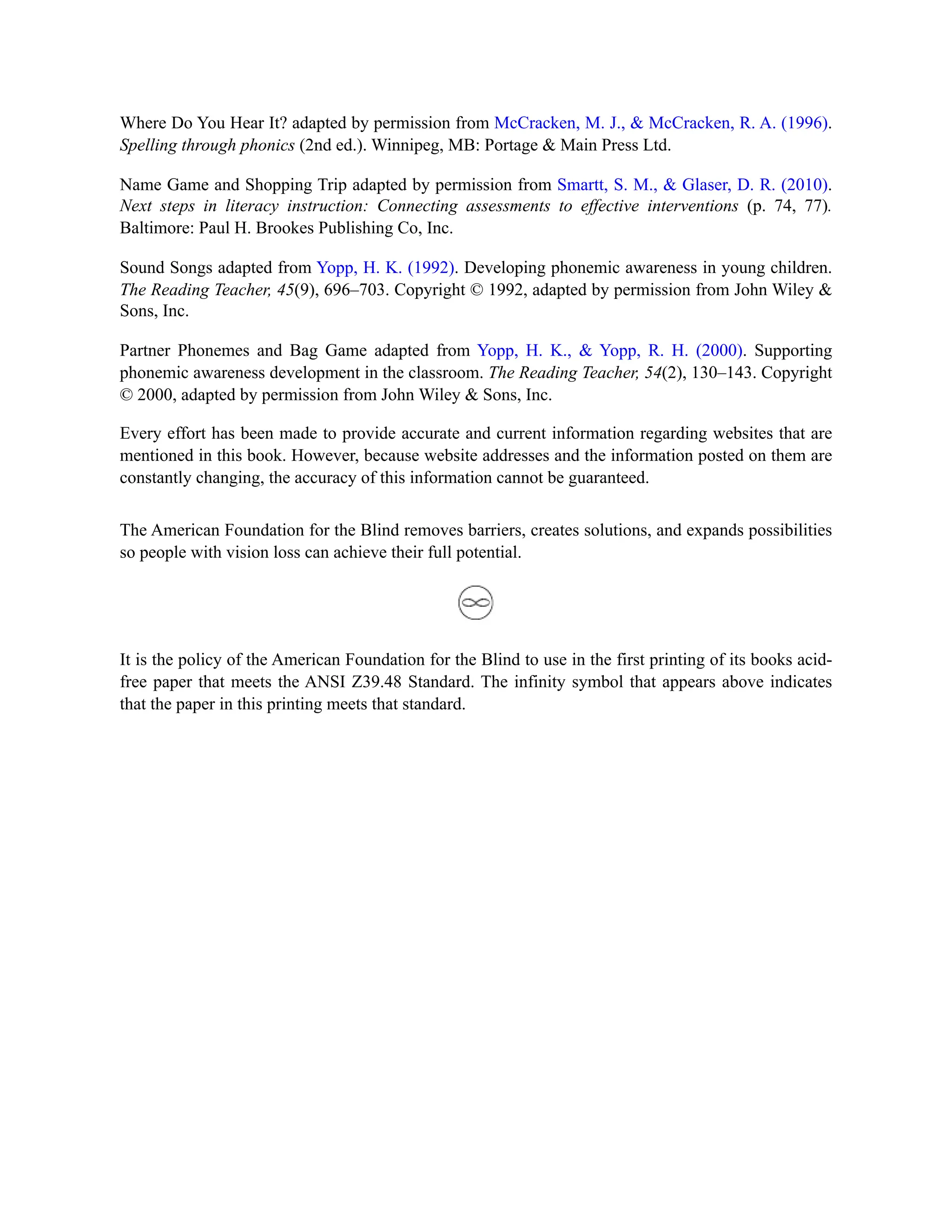 Where Do You Hear It? adapted by permission from McCracken, M. J., & McCracken, R. A. (1996).
Spelling through phonics (2nd ed.). Winnipeg, MB: Portage & Main Press Ltd.
Name Game and Shopping Trip adapted by permission from Smartt, S. M., & Glaser, D. R. (2010).
Next steps in literacy instruction: Connecting assessments to effective interventions (p. 74, 77).
Baltimore: Paul H. Brookes Publishing Co, Inc.
Sound Songs adapted from Yopp, H. K. (1992). Developing phonemic awareness in young children.
The Reading Teacher, 45(9), 696–703. Copyright © 1992, adapted by permission from John Wiley &
Sons, Inc.
Partner Phonemes and Bag Game adapted from Yopp, H. K., & Yopp, R. H. (2000). Supporting
phonemic awareness development in the classroom. The Reading Teacher, 54(2), 130–143. Copyright
© 2000, adapted by permission from John Wiley & Sons, Inc.
Every effort has been made to provide accurate and current information regarding websites that are
mentioned in this book. However, because website addresses and the information posted on them are
constantly changing, the accuracy of this information cannot be guaranteed.
The American Foundation for the Blind removes barriers, creates solutions, and expands possibilities
so people with vision loss can achieve their full potential.
It is the policy of the American Foundation for the Blind to use in the first printing of its books acid-
free paper that meets the ANSI Z39.48 Standard. The infinity symbol that appears above indicates
that the paper in this printing meets that standard.
 