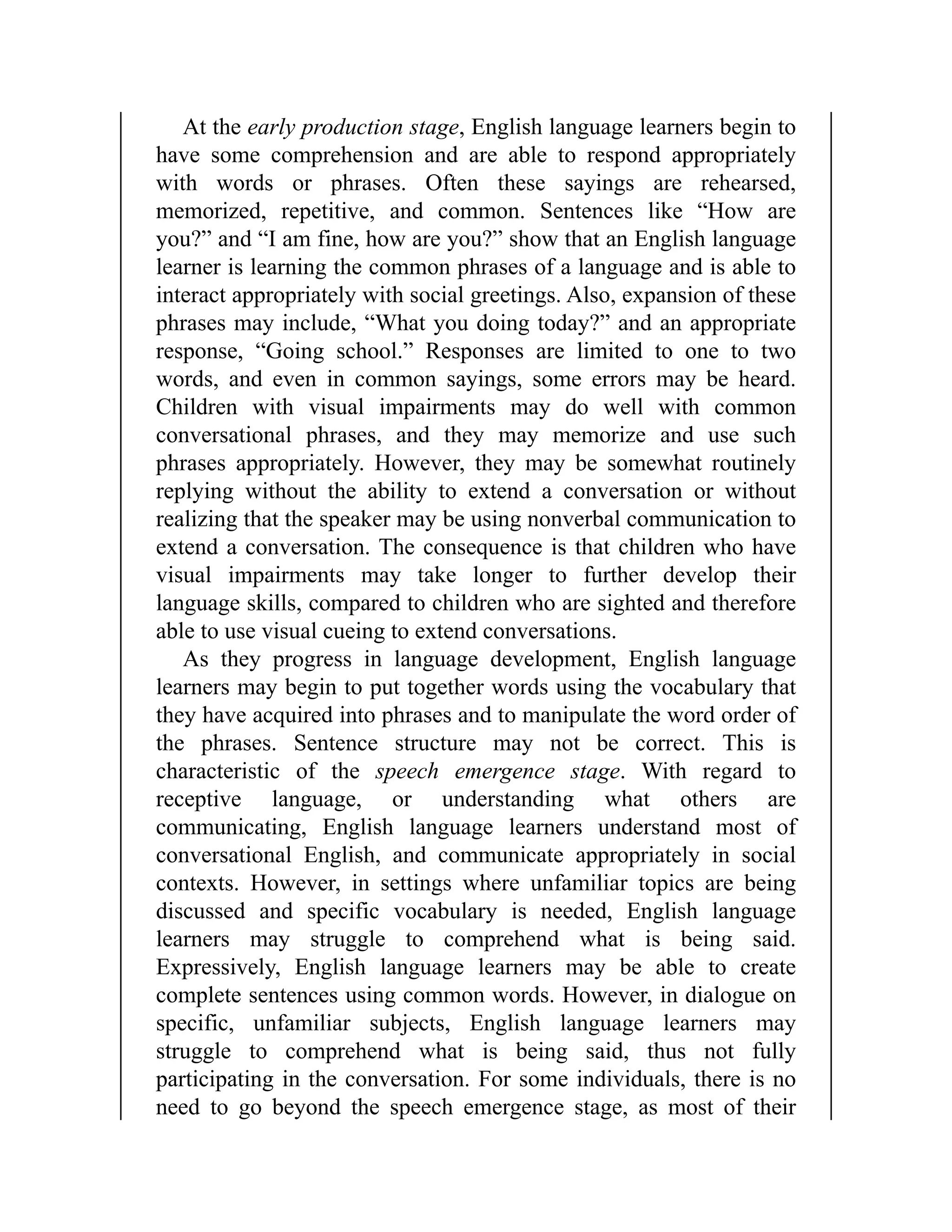 At the early production stage, English language learners begin to
have some comprehension and are able to respond appropriately
with words or phrases. Often these sayings are rehearsed,
memorized, repetitive, and common. Sentences like “How are
you?” and “I am fine, how are you?” show that an English language
learner is learning the common phrases of a language and is able to
interact appropriately with social greetings. Also, expansion of these
phrases may include, “What you doing today?” and an appropriate
response, “Going school.” Responses are limited to one to two
words, and even in common sayings, some errors may be heard.
Children with visual impairments may do well with common
conversational phrases, and they may memorize and use such
phrases appropriately. However, they may be somewhat routinely
replying without the ability to extend a conversation or without
realizing that the speaker may be using nonverbal communication to
extend a conversation. The consequence is that children who have
visual impairments may take longer to further develop their
language skills, compared to children who are sighted and therefore
able to use visual cueing to extend conversations.
As they progress in language development, English language
learners may begin to put together words using the vocabulary that
they have acquired into phrases and to manipulate the word order of
the phrases. Sentence structure may not be correct. This is
characteristic of the speech emergence stage. With regard to
receptive language, or understanding what others are
communicating, English language learners understand most of
conversational English, and communicate appropriately in social
contexts. However, in settings where unfamiliar topics are being
discussed and specific vocabulary is needed, English language
learners may struggle to comprehend what is being said.
Expressively, English language learners may be able to create
complete sentences using common words. However, in dialogue on
specific, unfamiliar subjects, English language learners may
struggle to comprehend what is being said, thus not fully
participating in the conversation. For some individuals, there is no
need to go beyond the speech emergence stage, as most of their
 